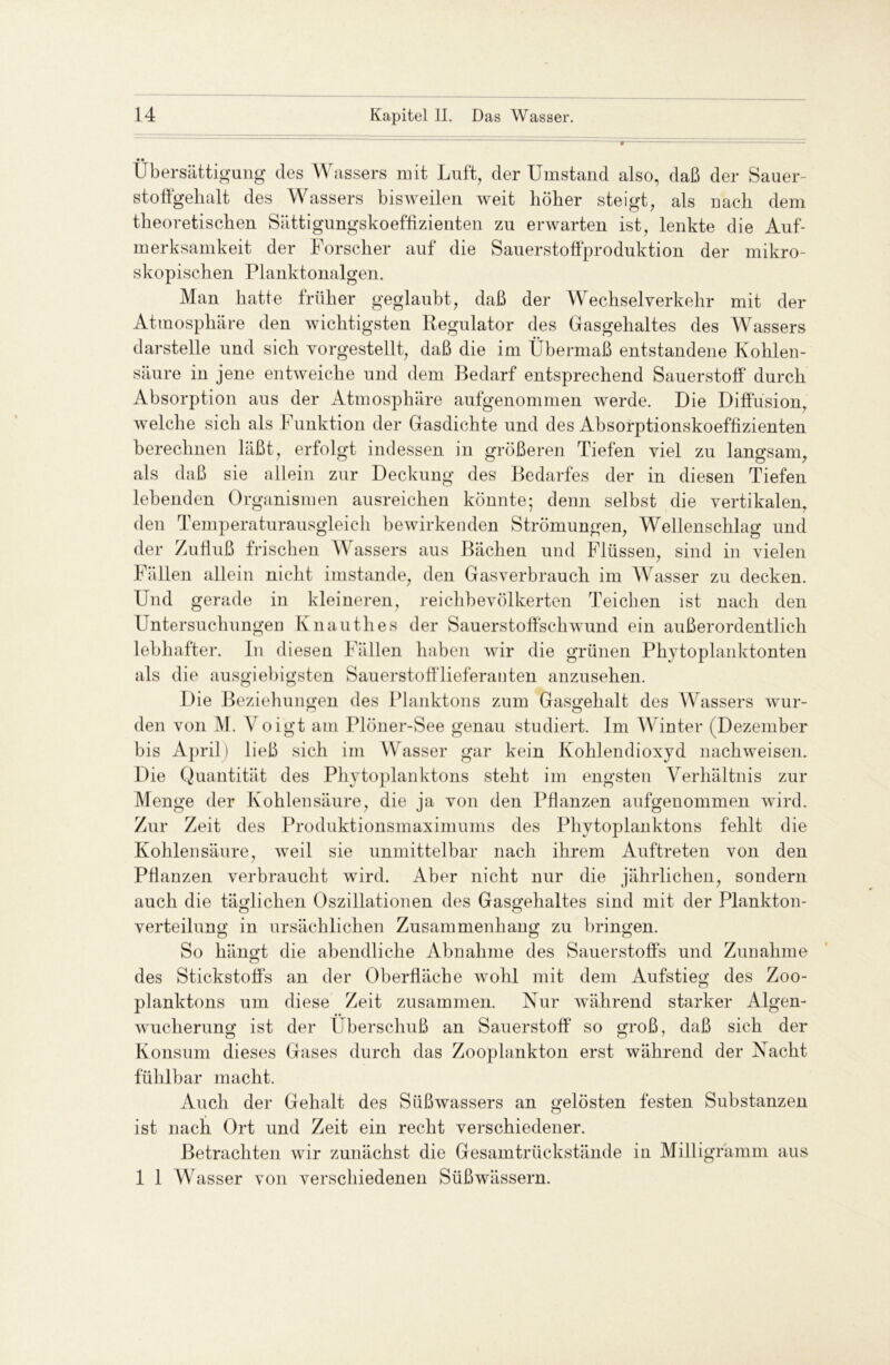 • • Übersättigung des Wassers mit Luft, der Umstand also, daß der Sauer- stoftgekalt des Wassers bisweilen weit höber steigt, als nacb dem theoretischen Sättigungskoeffizienten zu erwarten ist, lenkte die Auf- merksamkeit der Forscher auf die Sauerstoffproduktion der mikro- skopischen Planktonalgen. Man hatte früher geglaubt, daß der Wechselverkehr mit der Atmosphäre den wichtigsten Regulator des Gasgehaltes des Wassers darstelle und sich vorgestellt, daß die im Übermaß entstandene Kohlen- säure in jene entweiche und dem Bedarf entsprechend Sauerstoff' durch Absorption aus der Atmosphäre aufgenommen werde. Die Diffusion, welche sich als Funktion der Gasdichte und des Absorptionskoeffizienten berechnen läßt, erfolgt indessen in größeren Tiefen viel zu langsam, als daß sie allein zur Deckung des Bedarfes der in diesen Tiefen lebenden Organismen ausreichen könnte; denn selbst die vertikalen, den Temperaturausgleich bewirkenden Strömungen, Wellenschlag und der Zufluß frischen Wassers aus Bächen und Flüssen, sind in vielen Fällen allein nicht imstande, den Gasverbrauch im Wasser zu decken. Und gerade in kleineren, reichbevölkerten Teichen ist nach den Untersuchungen Knautlies der Sauerstoffschwund ein außerordentlich lebhafter, ln diesen Fällen haben wir die grünen Phytoplanktonten als die ausgiebigsten Sauerstofflieferanten anzusehen. Die Beziehungen des Planktons zum Gasgehalt des Wassers wur- den von M. Voigt am Plöner-See genau studiert. Im Winter (Dezember bis April) ließ sich im Wasser gar kein Kohlendioxyd nachweisen. Die Quantität des Phytoplanktons steht im engsten Verhältnis zur Menge der Kohlensäure, die ja von den Pflanzen aufgenommen wird. Zur Zeit des Produktionsmaximums des Phytoplanktons fehlt die Kohlensäure, weil sie unmittelbar nach ihrem Auftreten von den Pflanzen verbraucht wird. Aber nicht nur die jährlichen, sondern auch die täglichen Oszillationen des Gasgehaltes sind mit der Plankton- verteilung in ursächlichen Zusammenhang zu bringen. So hängt die abendliche Abnahme des Sauerstoffs und Zunahme des Stickstoffs an der Oberfläche wohl mit dem Aufstieg des Zoo- planktons um diese Zeit zusammen. Nur während starker Algen- wucherung ist der liberschuß an Sauerstoff so groß, daß sich der Konsum dieses Gases durch das Zooplankton erst während der Nacht fühlbar macht. Auch der Gehalt des Süßwassers an gelösten festen Substanzen ist nach Ort und Zeit ein recht verschiedener. Betrachten wir zunächst die Gesamtrückstände in Milligramm aus 1 1 Wasser von verschiedenen Süßwässern.
