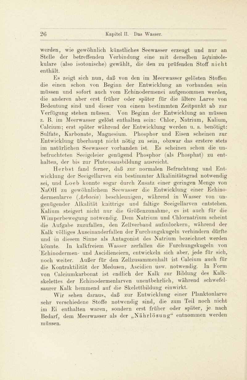 werden, wie gewöhnlich künstliches Seewasser erzeugt und nur an Stelle der betreffenden Verbindung eine mit derselben äqüiniole- kulare (also isotonische) gewählt, die den zu prüfenden Stoff* nicht enthält. Es zeigt sich nun, daß von den im Meerwasser gelösten Stoffen die einen schon von Beginn der Entwicklung- an vorhanden sein o o müssen und sofort auch vom Echinodermenei aufgenommen werden, die anderen aber erst früher oder später für die ältere Larve von Bedeutung sind und dieser von einem bestimmten Zeitpunkt ab zur Verfügung stehen müssen. Von Beginn der Entwicklung an müssen z. B. im Meerwasser gelöst enthalten sein: Chlor, Natrium, Kalium, Calcium-, erst später während der Entwicklung werden u. a. benötigt: Sulfate, Karbonate, Magnesium. Phosphor und Eisen scheinen zur Entwicklung überhaupt nicht nötig zu sein, obzwar das erstere stets im natürlichen Seewasser vorhanden ist. Es scheinen schon die un- befruchteten Seeigeleier genügend Phosphor (als Phosphat) zu ent- halten, der bis zur Pluteusausbildung ausreicht. Herbst fand ferner, daß zur normalen Befruchtung und Ent- wicklung der Seeigellarven ein bestimmter Alkalinitätsgrad notwendig sei, und Loeb konnte sogar durch Zusatz einer geringen Menge von NaOH zu gewöhnlichem Seewasser die Entwicklung einer Echino- dermenlarve (Arbacia) beschleunige]], während in Wasser von un- genügender Alkalität knittrige und faltige Seeigellarven entstehen. Kalium steigert nicht nur die Größenzunahme, es ist auch für die Wimperbewegung notwendig. Dem Natrium und Chlornatrium scheint die Aufgabe zuzufallen, den Zellverband aufzulockern, während der Kalk völliges Auseinanderfallen der Furchungskugeln verhindern dürfte und in diesem Sinne als Antagonist des Natrium bezeichnet werden könnte. In kalkfreiem Wasser zerfallen die Furchungskugeln von Echinodermen- und Ascidieneiern, entwickeln sich aber, jede für sich, noch weiter. Außer für den Zellzusammenhalt ist Calcium auch für die Kontraktilität der Medusen, Ascidien usw. notwendig. In Form von Calciumkarbonat ist endlich der Kalk zur Bildung des Kalk- skelettes der Ecliinodermenlarven unentbehrlich, während schwefel- saurer Kalk hemmend auf die Skelettbildung ein wirkt. Wir sehen daraus, daß zur Entwicklung einer Planktonlarve sehr verschiedene Stoffe notwendig sind, die zum Teil noch nicht im Ei enthalten waren, sondern erst früher oder später, je nach Bedarf, dem Meerwasser als der „Nährlösung“ entnommen werden müssen.