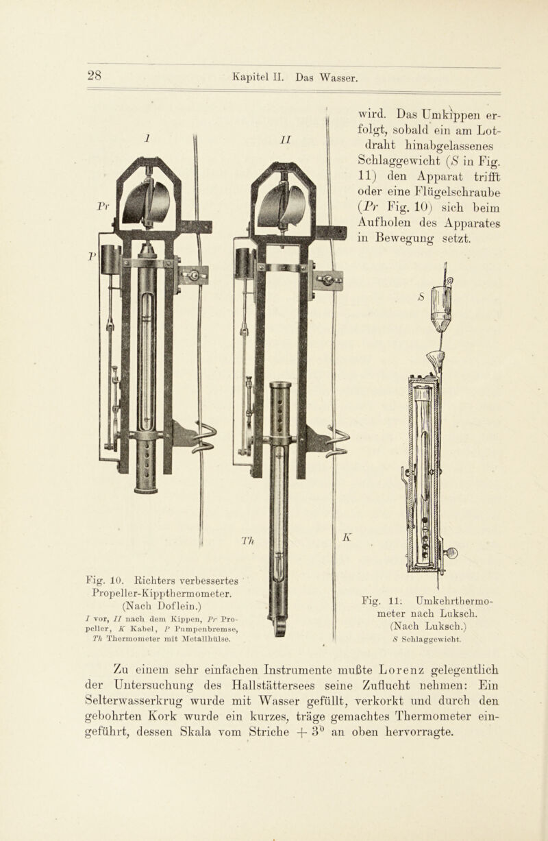 Fig. 10. Richters verbessertes Propeller-Kippthermometer. (Nach Doflein.) I vor, II nach dem Kippen, Pr Pro- peller, K Kabel, P Pumpenbremse, Th Thermometer mit Metallhülse. wird. Das Umkippen er- folgt, sobald ein am Lot- dralit hinabgelassenes Scblaggewicbt (ß in Fig. 11) den Apparat trifft oder eine Flügelscbraube (Pr Fig. 10) sich beim Aufholen des Apparates in Bewegung setzt. Fig. 11. Umkehrthermo- meter nach Luksch. (Nach Luksch.) S Schlaggewicht. Zu einem sehr einfachen Instrumente mußte Lorenz gelegentlich der Untersuchung des Hallstättersees seine Zuflucht nehmen: Ein Selterwasserkrug wurde mit Wasser gefüllt, verkorkt und durch den gebohrten Kork wurde ein kurzes, träge gemachtes Thermometer ein- geführt, dessen Skala vom Striche +3° an oben hervorragte.