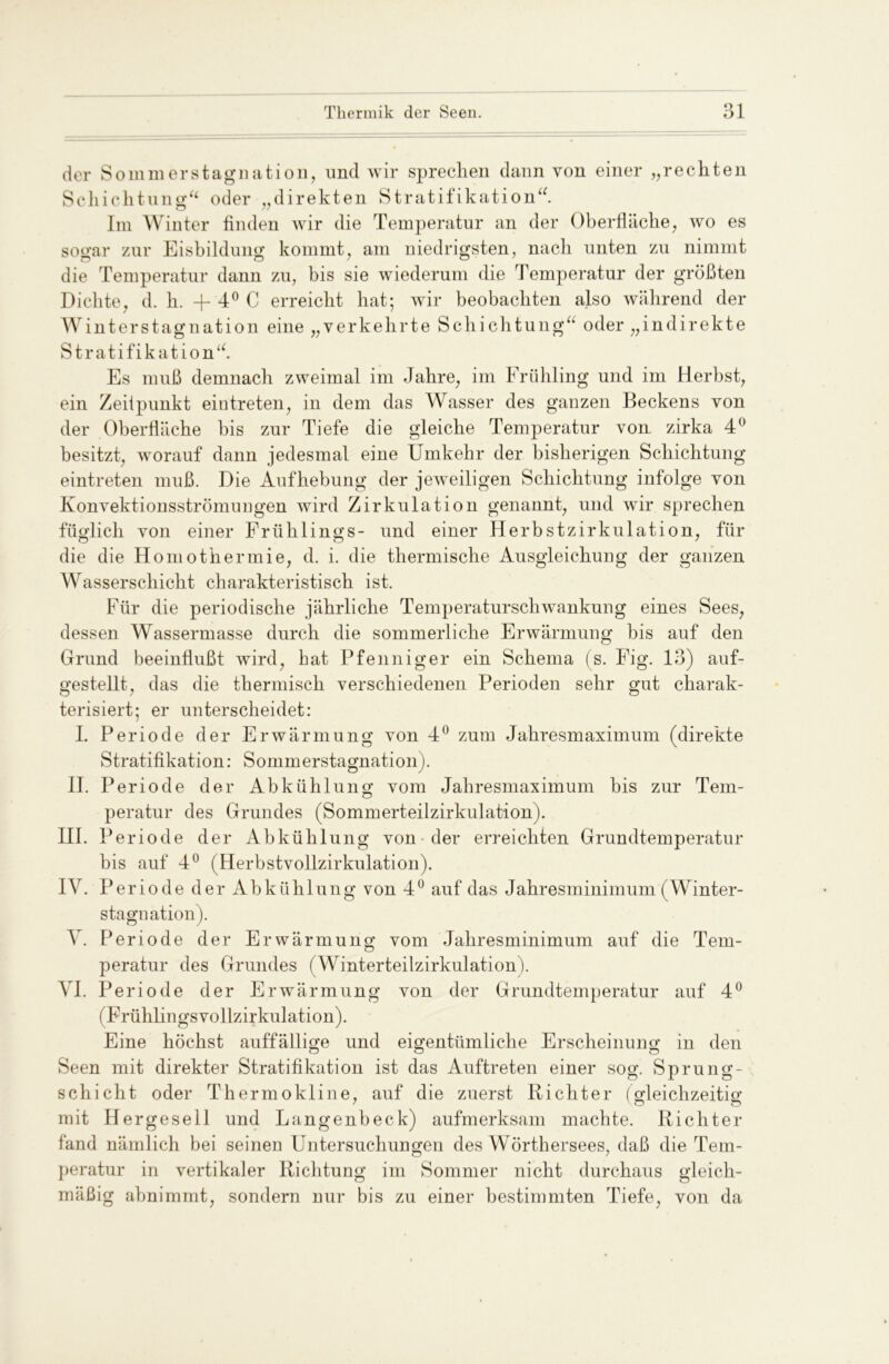 der Sommer Stagnation, und wir sprechen dann von einer „rechten Schichtung“ oder „direkten Stratifikation“ Im Winter finden wir die Temperatur an der Oberfläche, wo es sogar zur Eisbildung kommt, am niedrigsten, nach unten zu nimmt die Temperatur dann zu, bis sie wiederum die Temperatur der größten Dichte, d. h. fl- 4° C erreicht hat; wir beobachten also während der Winterstagnation eine „verkehrte Schichtung“ oder „indirekte Stratifikation“. Es muß demnach zweimal im Jahre, im Frühling und im Herbst, ein Zeitpunkt ein treten, in dem das Wasser des ganzen Beckens von der Oberfläche bis zur Tiefe die gleiche Temperatur von zirka 4° besitzt, worauf dann jedesmal eine Umkehr der bisherigen Schichtung eintreten muß. Die Aufhebung der jeweiligen Schichtung infolge von Konvektionsströmungen wird Zirkulation genannt, und wir sprechen füglich von einer Frühlings- und einer Herbstzirkulation, für die die Homothermie, d. i. die thermische Ausgleichung der ganzen Wasserschicht charakteristisch ist. Für die periodische jährliche Temperaturschwankung eines Sees, dessen Wassermasse durch die sommerliche Erwärmung bis auf den Grund beeinflußt wird, bat Pfeilniger ein Schema ( s. Fig. 13) auf- gestellt, das die thermisch verschiedenen Perioden sehr gut charak- terisiert; er unterscheidet: I. Periode der Erwärmung von 4° zum Jahresmaximum (direkte Stratifikation: Sommerstagnation). II. Periode der Abkühlung vom Jahresmaximum bis zur Tem- peratur des Grundes (Sommerteilzirkulation). III. Periode der Abkühlung von der erreichten Grundtemperatur bis auf 4° (Herbstvollzirkulation). IV. Periode der Abkühlung von 4° auf das Jahresminimum (Winter- stagnation). V. Periode der Erwärmung vom Jahresminimum auf die Tem- peratur des Grundes (Winterteilzirkulation). VI. Periode der Erwärmung von der Grundtemperatur auf 4° (Frühlingsvollzirkulation). Eine höchst auffällige und eigentümliche Erscheinung in den Seen mit direkter Stratifikation ist das Auftreten einer sog. Sprung- schicht oder Thermokline, auf die zuerst Richter (Gleichzeitig: mit Hergesell und Langenbeck) aufmerksam machte. Richter fand nämlich bei seinen Untersuchungen des Wörthersees, daß die Tem- peratur in vertikaler Richtung im Sommer nicht durchaus gleich- mäßig abnimmt, sondern nur bis zu einer bestimmten Tiefe, von da