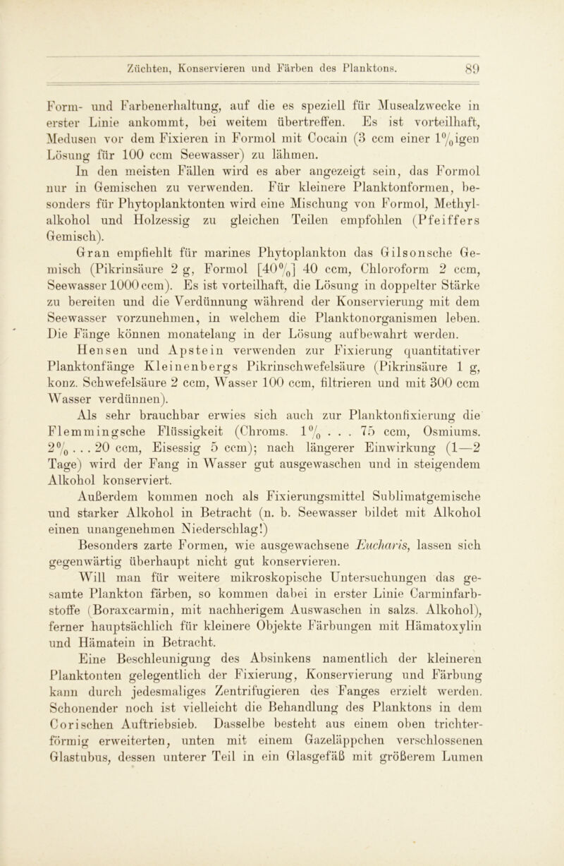 Form- und Farbenerhaltung, auf die es speziell für Musealzwecke in erster Linie ankommt, bei weitem übertreffen. Es ist vorteilhaft, Medusen vor dem Fixieren in Formol mit Cocain (3 ccm einer l%igen Lösung für 100 ccm Seewasser) zu lähmen. ln den meisten Fällen wird es aber angezeigt sein, das Formol nur in Gemischen zu verwenden. Für kleinere Planktonformen, be- sonders für Phytoplanktonten wird eine Mischung von Formol, Methyl- alkohol und Holzessig zu gleichen Teilen empfohlen (Pfeiffers Gemisch). Gran empfiehlt für marines Phytoplankton das Gilsonsche Ge- misch (Pikrinsäure 2 g, Formol [40°/0] 40 ccm, Chloroform 2 ccm, Seewasser 1000 ccm). Es ist vorteilhaft, die Lösung in doppelter Stärke zu bereiten und die Verdünnung während der Konservierung mit dem Seewasser vorzunehmen, in welchem die Planktonorganismen leben. Die Fänge können monatelang in der Lösung aufbewahrt werden. Heu sen und Apstein verwenden zur Fixierung quantitativer Planktonfänge Kleinenbergs Pikrinschwefelsäure (Pikrinsäure 1 g, konz. Schwefelsäure 2 ccm, Wasser 100 ccm, filtrieren und mit 300 ccm Wasser verdünnen). Als sehr brauchbar erwies sich auch zur Planktonfixierung’ die O Flemmingsche Flüssigkeit (Chroms. l°/0 . . . 75 ccm, Osmiums. 2% ... 20 ccm, Eisessig 5 ccm); nach längerer Einwirkung (1—2 Tage) wird der Fang in Wasser gut ausgewaschen und in steigendem Alkohol konserviert. Außerdem kommen noch als Fixierungsmittel Sublimatgemische und starker Alkohol in Betracht (n. b. Seewasser bildet mit Alkohol einen unangenehmen Niederschlag!) Besonders zarte Formen, wie ausgewachsene Eucharis, lassen sich gegenwärtig überhaupt nicht gut konservieren. Will man für weitere mikroskopische Untersuchungen das ge- samte Plankton färben, so kommen dabei in erster Linie Carminfarb- stoffe (Boraxcarmin, mit nachherigem Auswaschen in salzs. Alkohol), ferner hauptsächlich für kleinere Objekte Färbungen mit Hämatoxylin und Hämatein in Betracht. ' V Eine Beschleunigung des Absinkens namentlich der kleineren Planktonten gelegentlich der Fixierung, Konservierung und Färbung kann durch jedesmaliges Zentrifugieren des Fanges erzielt werden. Schonender noch ist vielleicht die Behandlung des Planktons in dem Corisehen Auftriebsieb. Dasselbe besteht aus einem oben trichter- förmig erweiterten, unten mit einem Gazeläppchen verschlossenen Glastubus, dessen unterer Teil in ein Glasgefäß mit größerem Lumen