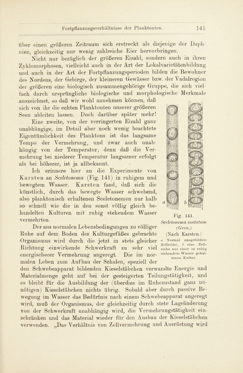 über einen größeren Zeitraum sich erstreckt als diejenige der Daph- nien, gleichzeitig nur wenig zahlreiche hier hervorbringen. Nicht nur bezüglich der größeren Eizahl, sondern auch in ihren Zyklomorphosen, vielleicht auch in der Art der Lokalvarietätenbildung und auch in der Art der Fortpflanzungsperioden bilden die Bewohner des Nordens, der Gebirge, der kleineren Gewässer hzw. der Vadalregion der größeren eine biologisch zusammengehörige Gruppe, die sich viel- fach durch ursprüngliche biologische und morphologische Merkmale auszeichnet, so daß wir wohl annehmen können, daß sich von ihr die echten Planktonten unserer größeren Seen ableiten lassen. Doch darüber später mehr! Eine zweite, von der verringerten Eizahl ganz unabhängige, im Detail aber noch wenig beachtete Eigentümlichkeit des Planktons ist das langsame Tempo der Vermehrung, und zwar auch unab- hängig von der Temperatur, denn daß die Ver- mehrung bei niederer Temperatur langsamer erfolgt als bei höherer, ist ja allbekannt. Ich erinnere hier an die Experimente von Karsten an Sceletonema (Fig. 141) in ruhigem und bewegtem Wasser. Karsten fand, daß sich die künstlich, durch das bewegte Wasser schwebend, also planktonisch erhaltenen Sceletonemen nur halb so schnell wie die in den sonst völlig gleich be- handelten Kulturen mit ruhig stehendem Wasser vermehrten. Der aus normalen Lebensbedingungen zu völliger o o • O Fig. 141. Sceletonema costatum ( Grev.) (Nach Karsten.) a Normal ausgebildete Zellreihe; b eine Zell- reilie aus einer in ruhig stehendem Wasser gehal- tenen Kultur. Ruhe auf dem Boden des Kulturgefäßes gebrachte o o Organismus wird durch die jetzt in stets gleicher Richtung einwirkende Schwerkraft zu sehr viel energischerer Vermehrung angeregt. Die im nor- malen Leben zum Aufbau der Schalen, speziell der den Schwebeapparat bildenden Kieselstäbchen verwandte Energie und Materialmenge geht auf bei der gesteigerten Teilungstätigkeit, und es bleibt für die Ausbildung der (überdies im Ruhezustand ganz un- nötigen) Kieselstäbchen nichts übrig. Sobald aber durch passive Be- wegung im Wasser das Bedürfnis nach einem Schwebeapparat angeregt wird, muß der Organismus, der gleichzeitig durch stete Lageänderung von der Schwerkraft unabhängig wird, die Vermehrungstätigkeit ein- schränken und das Material wieder für den Ausbau der Kieselstäbchen verwenden. Das Verhältnis von Zellvermehrung und Ausrüstung wird