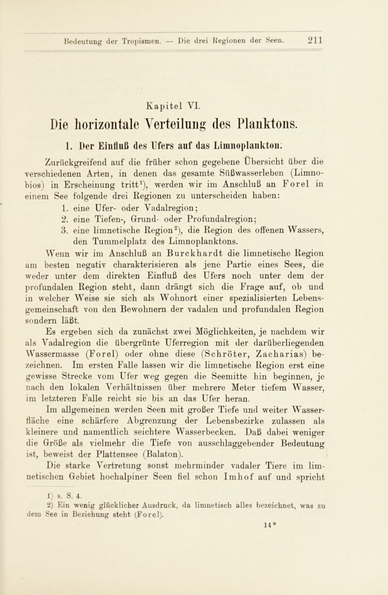 Kapitel VI. Die horizontale Verteilung des Planktons. 1. Der Einfluß des Ufers auf das Linmoplankton; •• Zurückgreifend auf die früher schon gegebene Übersicht über die verschiedenen Arten, in denen das gesamte Süßwasserleben (Limno- bios) in Erscheinung tritt1), werden wir im Anschluß an Forel in einem See folgende drei Regionen zu unterscheiden haben: 1. eine Ufer- oder Vadalregion; 2. eine Tiefen-, Grund- oder Profundalregion; 3. eine limnetische Region2), die Region des offenen Wassers, den Tummelplatz des Limnoplanktons. Wenn wir im Anschluß an Burckhardt die limnetische Region am besten negativ charakterisieren als jene Partie eines Sees, die weder unter dem direkten Einfluß des Ufers noch unter dem der profundalen Region steht, dann drängt sich die Frage auf, ob und in welcher Weise sie sich als Wohnort einer spezialisierten Lebens- gemeinschaft von den Bewohnern der vadalen und profundalen Region sondern läßt. Es ergeben sich da zunächst zwei Möglichkeiten, je nachdem wir als Vadalregion die übergrünte Uferregion mit der darüberliegenden Wassermasse (Forel) oder ohne diese (Schröter, Zacharias) be- zeichnen. Im ersten Falle lassen wir die limnetische Region erst eine gewisse Strecke vom LTfer weg gegen die Seemitte hin beginnen, je nach den lokalen Verhältnissen über mehrere Meter tiefem Wasser, im letzteren Falle reicht sie bis an das Ufer heran. Im allgemeinen werden Seen mit großer Tiefe und weiter Wasser- fläche eine schärfere Abgrenzung der Lebensbezirke zulassen als kleinere und namentlich seichtere Wasserbecken. Daß dabei weniger die Größe als vielmehr die Tiefe von ausschlaggebender Bedeutung ist, beweist der Plattensee (Balaton). Die starke Vertretung sonst mehrminder vadaler Tiere im liin- netischen Gebiet hochalpiner Seen fiel schon Imhof auf und spricht 1) s. S. 4. 2) Ein wenig glücklicher Ausdruck, da limnetisch alles bezeichnet, was zu dem See in Beziehung steht (Forel). 14*