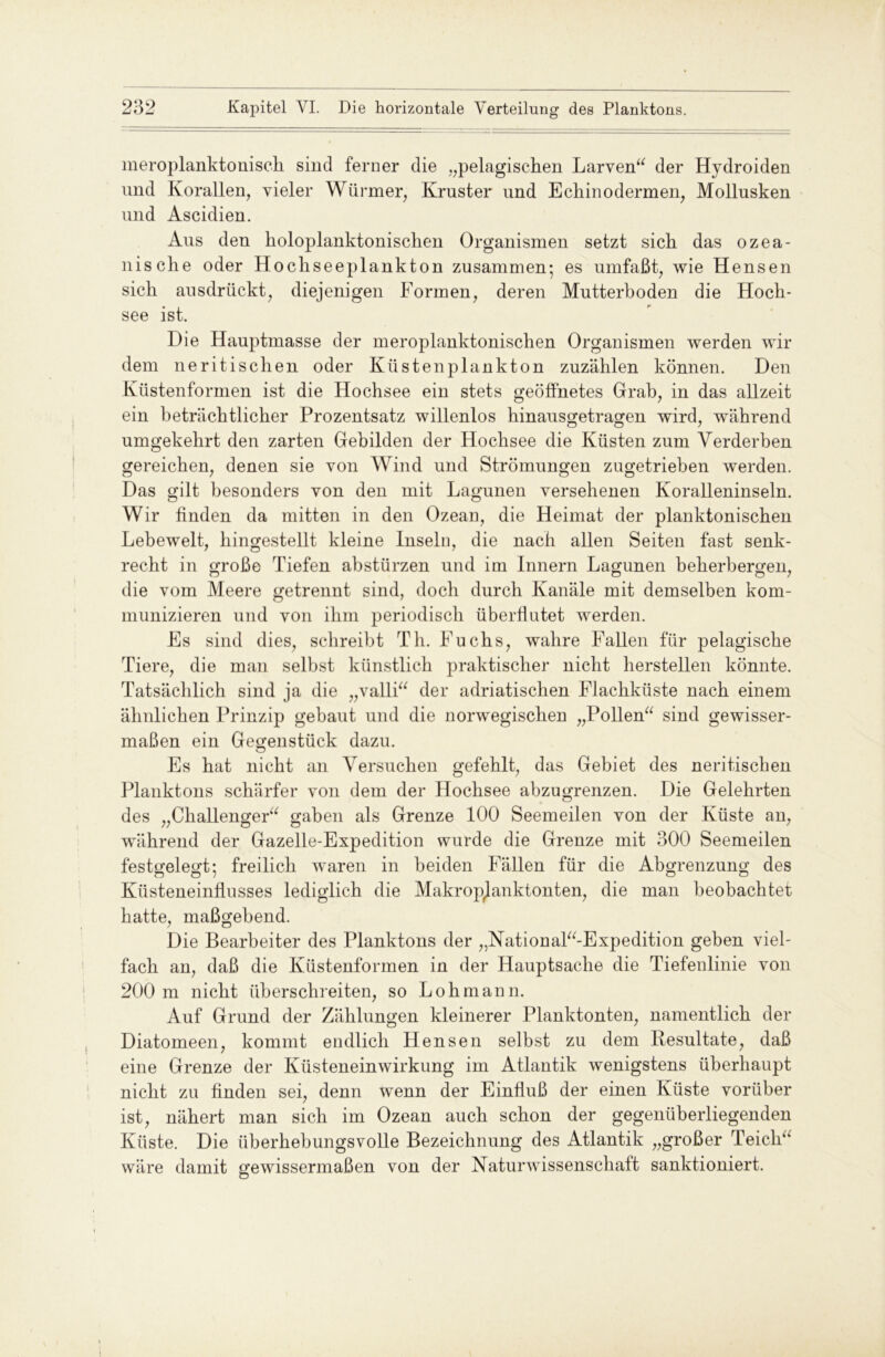 meroplanktonisch sind ferner die „pelagischen Larven“ der Hydroiden und Korallen, vieler Würmer, Kruster und Ech in oder men, Mollusken und Ascidien. Aus den holoplanktonischen Organismen setzt sich das ozea- nische oder Hochseeplankton zusammen* es umfaßt, wie Hensen sich aus drückt, diejenigen Formen, deren Mutterhoden die Hoch- see ist. Die Hauptmasse der meroplanktonischen Organismen werden wir dem neritischen oder Küstenplankton zuzählen können. Den Küstenformen ist die Hochsee ein stets geöffnetes Grab, in das allzeit ein beträchtlicher Prozentsatz willenlos hinausgetragen wird, während umgekehrt deu zarten Gebilden der Hochsee die Küsten zum Verderben gereichen, denen sie von Wind und Strömungen zugetrieben werden. Das gilt besonders von den mit Lagunen versehenen Koralleninseln. Wir finden da mitten in den Ozean, die Heimat der planktonischen Lebewelt, hingestellt kleine Inseln, die nach allen Seiten fast senk- recht in große Tiefen abstürzen und im Innern Lagunen beherbergen, die vom Meere getrennt sind, doch durch Kanäle mit demselben kom- munizieren und von ihm periodisch überflutet werden. Es sind dies, schreibt Th. Fuchs, wahre Fallen für pelagische Tiere, die man selbst künstlich praktischer nicht hersteilen könnte. Tatsächlich sind ja die „valli“ der adriatischen Flachküste nach einem ähnlichen Prinzip gebaut und die norwegischen „Pollen“ sind gewisser- maßen ein Gegenstück dazu. Es hat nicht an Versuchen gefehlt, das Gebiet des neritischen Planktons schärfer von dem der Hochsee abzugrenzen. Die Gelehrten des „Challenger“ gaben als Grenze 100 Seemeilen von der Küste an, während der Gazelle-Expedition wurde die Grenze mit 300 Seemeilen festgelegt; freilich waren in beiden Fällen für die Abgrenzung des Tl o / o O Küsteneinflusses lediglich die Makropjanktonten, die man beobachtet hatte, maßgebend. Die Bearbeiter des Planktons der „National“-Expedition geben viel- fach an, daß die Küstenformen in der Hauptsache die Tiefenlinie von 200 m nicht überschreiten, so Loh mann. Auf Grund der Zählungen kleinerer Planktonten, namentlich der Diatomeen, kommt endlich Hensen selbst zu dem Resultate, daß eine Grenze der Küsteneinwirkung im Atlantik wenigstens überhaupt nicht zu finden sei, denn wenn der Einfluß der einen Küste vorüber ist, nähert man sich im Ozean auch schon der gegenüberliegenden Küste. Die überhebungsvolle Bezeichnung des Atlantik „großer Teich“ wäre damit gewissermaßen von der Naturwissenschaft sanktioniert.