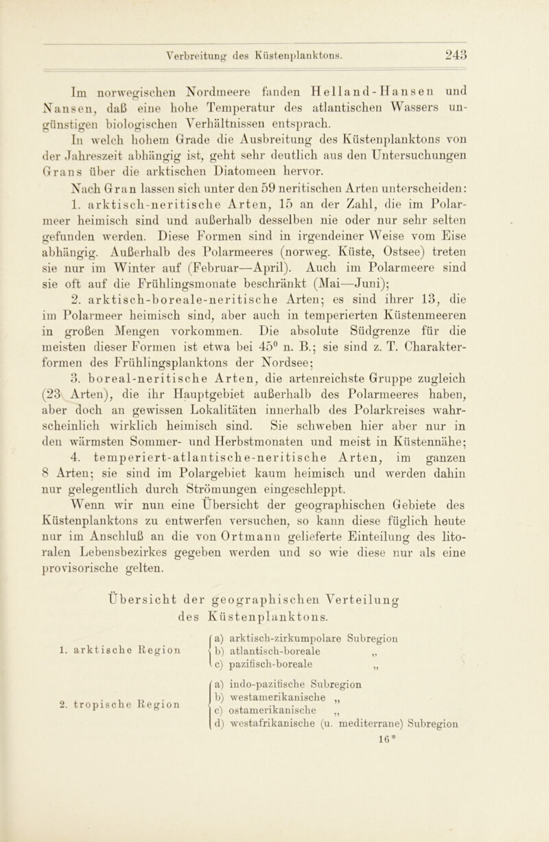 Im norwegischen Nordmeere fanden Heiland-Hansen und Nansen, daß eine hohe Temperatur des atlantischen Wassers un- günstigen biologischen Verhältnissen entsprach. In welch hohem Grade die Ausbreitung des Küstenplanktons von der Jahreszeit abhängig ist, geht sehr deutlich aus den Untersuchungen Grans über die arktischen Diatomeen hervor. Nach Gran lassen sich unter den 59 neritischen Arten unterscheiden: 1. arktisch-neritisclie Arten, 15 an der Zahl, die im Polar- meer heimisch sind und außerhalb desselben nie oder nur sehr selten gefunden werden. Diese Formen sind in irgendeiner Weise vom Eise abhängig. Außerhalb des Polarmeeres (norweg. Küste, Ostsee) treten sie nur im Winter auf (Februar—April). Auch im Polarmeere sind sie oft auf die Frühlingsmonate beschränkt (Mai—Juni); 2. arktisch-boreale-neritische Arten; es sind ihrer 13, die im Polarmeer heimisch sind, aber auch in temperierten Küstenmeeren in großen Mengen Vorkommen. Die absolute Südgrenze für die meisten dieser Formen ist etwa bei 45° n. B.; sie sind z. T. Charakter- formen des Frühlingsplanktons der Nordsee; 3. boreal-neritische Arten, die artenreichste Gruppe zugleich (23\, Arten), die ihr Hauptgebiet außerhalb des Polarmeeres haben, aber doch an gewissen Lokalitäten innerhalb des Polarkreises wahr- scheinlich wirklich heimisch sind. Sie schweben hier aber nur in den wärmsten Sommer- und Herbstmonaten und meist in Küstennähe; 4. temperiert-atlantische-neritische Arten, im ganzen 8 Arten; sie sind im Polargebiet kaum heimisch und werden dahin nur gelegentlich durch Strömungen eingeschleppt. Wenn wir nun eine Übersicht der geographischen Gebiete des Küstenplanktons zu entwerfen versuchen, so kann diese füglich heute nur im Anschluß an die von Ortmann gelieferte Einteilung des lito- o o ralen Lebensbezirkes gegeben werden und so wie diese nur als eine provisorische gelten. Übersicht der geographischen Verteilung des Küstenplanktons. 1. arktische Region 2. tropische Region ' a) arktisch-zirkumpolare Subregion - b) atlantisch-boreale „ . c) pazifisch-boreale „ (a) inclo-pazitische Subregion I b) westamerikanische „ c) ostamerikanische ,, d) westafrikanische (u. mediterrane) Subregion 16 *
