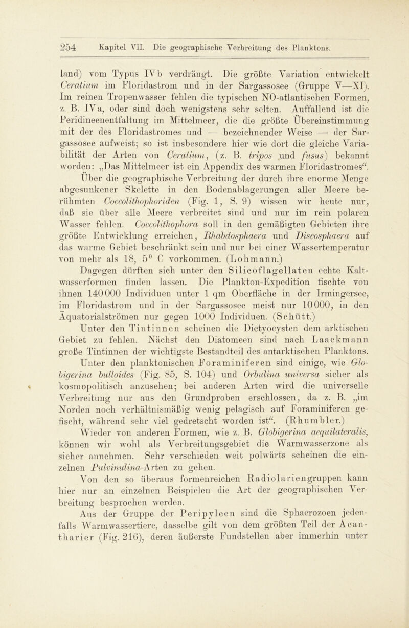 land) vom Typus IYb verdrängt. Die größte Variation entwickelt Ceratium im Floridastrom und in der Sargassosee (Gruppe V—XI). Im reinen Tropenwasser fehlen die typischen NO-atlantischen Formern, z. B. IV a, oder sind doch wenigstens sehr selten. Auffallend ist die Peridineenentfaltung im Mittelmeer, die die größte Übereinstimmung mit der des Floridastromes und — bezeichnender Weise — der Sar- gassosee aufweist; so ist insbesondere hier wie dort die gleiche Varia- bilität der Arten von Ceratium, (z. B. tripos und fusus) bekannt worden: „Das Mittelmeer ist ein Appendix des warmen FloridastromesY Über die geographische Verbreitung der durch ihre enorme Menge abgesunkener Skelette in den Bodenablagerungen aller Meere be- rühmten Coccolithophoriden (Fig. 1, S. 9) wissen wir heute nur, daß sie über alle Meere verbreitet sind und nur im rein polaren Wasser fehlen. CoccolitJiophora soll in den gemäßigten Gebieten ihre größte Entwicklung erreichen, B/iabdosphaera und Discosphaera auf das warme Gebiet beschränkt sein und nur bei einer Wassertemperatur von mehr als 18, 5° C Vorkommen. (Lohmann.) Dagegen dürften sich unter den Silicoflagellaten echte Kalt- wasserformen finden lassen. Die Plankton-Expedition fischte von ihnen 140000 Individuen unter 1 qm Oberfläche in der Irmingersee, im Floridastrom und in der Sargassosee meist nur 10000, in den Äquatorialströmen nur gegen 1000 Individuen. (Schütt.) Unter den T int innen scheinen die Dictyocysten dem arktischen Gebiet zu fehlen. Nächst den Diatomeen sind nach Laackmann große Tintinnen der wichtigste Bestandteil des antarktischen Planktons. Unter den planktonischen Foraminiferen sind einige, wie Glo- bigerina bidloides (Fig. 85, S. 104) und Orbulina universa sicher als kosmopolitisch anzusehen; bei anderen Arten wird die universelle Verbreitung nur aus den Grundproben erschlossen, da z. B. „im Norden noch verhältnismäßig wenig pelagisch auf Foraminiferen ge- fischt, während sehr viel gedretscht worden ist“. (Rhumbler.) Wieder von anderen Formen, wie z. B. Globigerina aequilateralis, können wir wohl als Verbreitungsgebiet die Warmwasserzone als sicher annehmen. Sehr verschieden weit polwärts scheinen die ein- zelnen Piävimdina-Arten zu gehen. Von den so überaus formenreichen Radiolariengruppen kann hier nur an einzelnen Beispielen die Art der geographischen Ver- breitung besprochen werden. Aus der Gruppe der Peripyleen sind die Sphaerozoen jeden- falls Warmwassertiere, dasselbe gilt von dem größten Teil der Acan- tharier (Fig. 216), deren äußerste Fundstellen aber immerhin unter