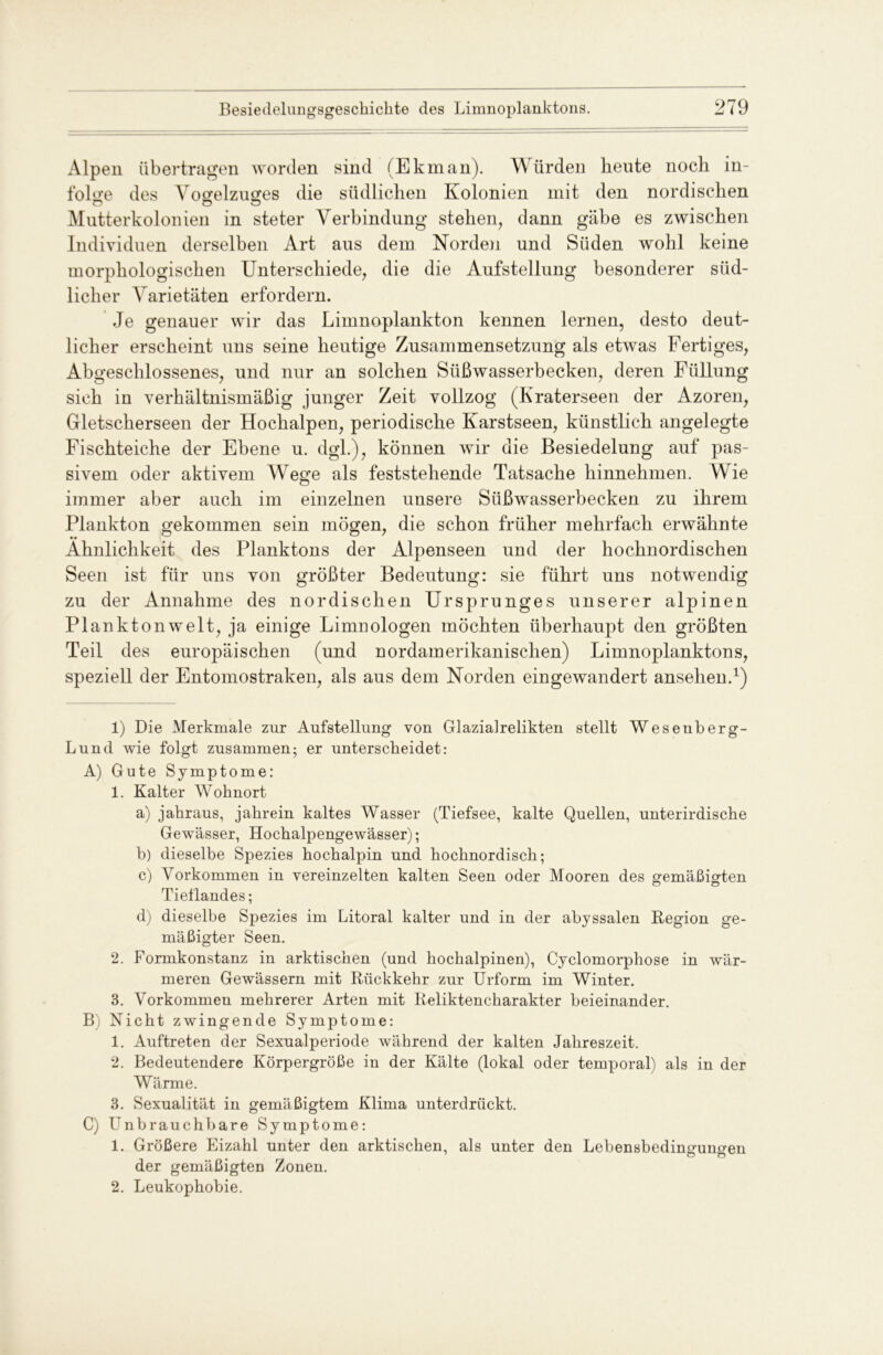 Alpen übertragen worden sind (Ekman). Würden heute noch in- folge des Vogelzuges die südlichen Kolonien mit den nordischen Mutterkolonien in steter Verbindung stehen, dann gäbe es zwischen Individuen derselben Art aus dem Norden und Süden wohl keine morphologischen Unterschiede, die die Aufstellung besonderer süd- licher Varietäten erfordern. Je genauer wir das Limnoplankton kennen lernen, desto deut- licher erscheint uns seine heutige Zusammensetzung als etAvas Fertiges, Abgeschlossenes, und nur an solchen Süßwasserbecken, deren Füllung sich in verhältnismäßig junger Zeit vollzog (Kraterseen der Azoren, Gletscherseen der Hochalpen, periodische Karstseen, künstlich angelegte Fischteiche der Ebene u. dgl.), können wir die Besiedelung auf pas- sivem oder aktivem Wege als feststehende Tatsache hinnehmen. Wie immer aber auch im einzelnen unsere Süßwasserbecken zu ihrem Plankton gekommen sein mögen, die schon früher mehrfach erwähnte Ähnlichkeit des Planktons der Alpenseen und der hochnordischen Seen ist für uns von größter Bedeutung: sie führt uns notwendig zu der Annahme des nordischen Ursprunges unserer alpinen Plankton weit, ja einige Limnologen möchten überhaupt den größten Teil des europäischen (und nordamerikanischen) Limnoplanktons, speziell der Entomostraken, als aus dem Norden eingewandert anselien.* 1 2 3) 1) Die Merkmale zur Aufstellung von Glaziairelikten stellt Weseuberg- Lund wie folgt zusammen; er unterscheidet: A) Gute Symptome: 1. Kalter Wohnort a) jahraus, jahrein kaltes Wasser (Tiefsee, kalte Quellen, unterirdische Gewässer, Hochalpengewässer); b) dieselbe Spezies hochalpin und hochnordisch; c) Vorkommen in vereinzelten kalten Seen oder Mooren des gemäßigten Tieflandes; d) dieselbe Spezies im Litoral kalter und in der abyssalen Region ge- mäßigter Seen. 2. Formkonstanz in arktischen (und hochalpinen), Cyclomorphose in wär- meren Gewässern mit Rückkehr zur Urform im Winter. 3. Vorkommen mehrerer Arten mit Reliktencharakter beieinander. B) Nicht zwingende Symptome: 1. Auftreten der Sexualperiode während der kalten Jahreszeit. 2. Bedeutendere Körpergröße in der Kälte (lokal oder temporal) als in der Wärme. 3. Sexualität in gemäßigtem Klima unterdrückt. C) Unbrauchbare Symptome: 1. Größere Eizahl unter den arktischen, als unter den Lebensbedingungen der gemäßigten Zonen. 2. Leukophobie.