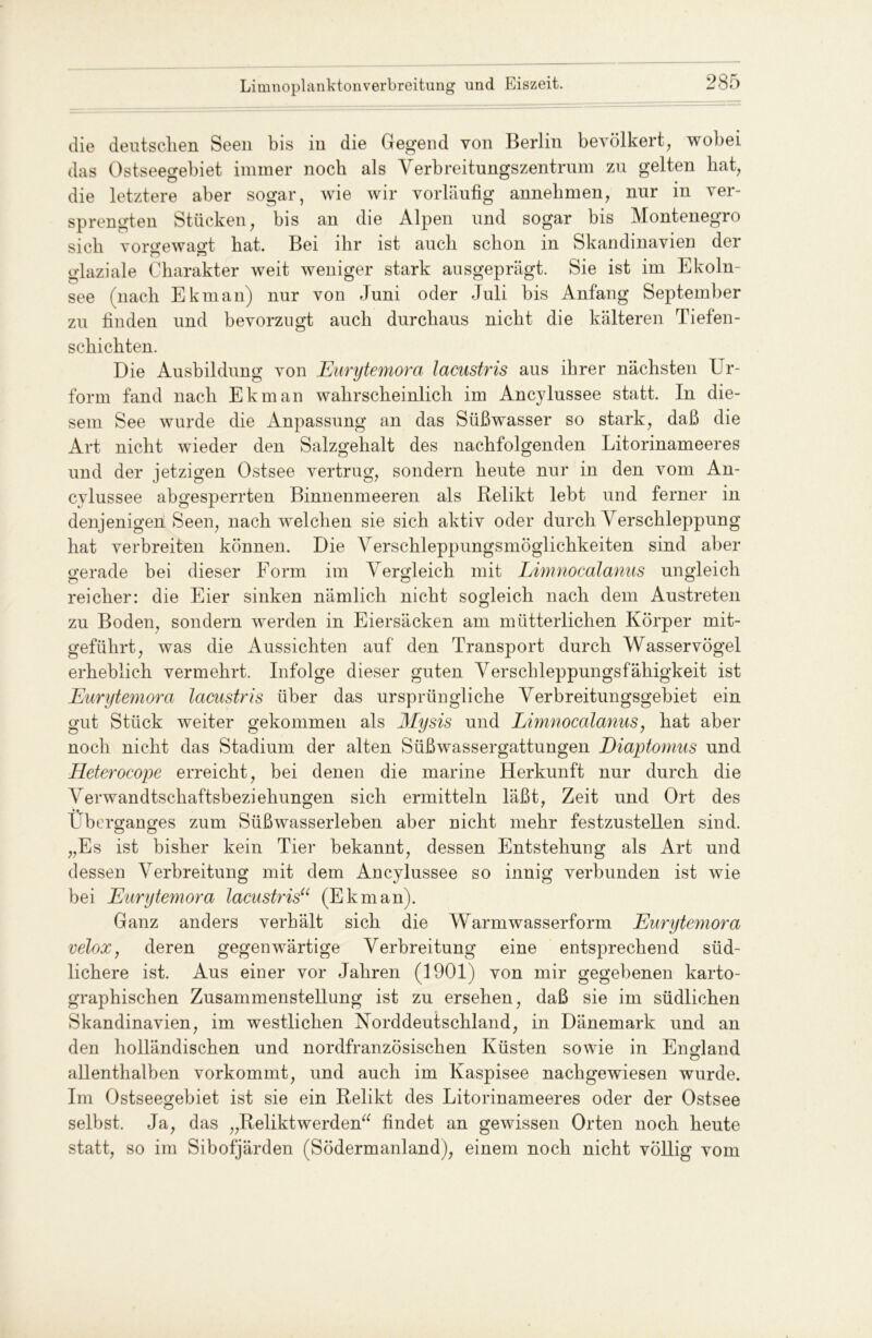 die deutschen Seen bis in die Gegend von Berlin bevölkert, wobei das Ostseegebiet immer noch als Verbreitungszentrum zu gelten hat, die letztere aber sogar, wie wir vorläufig annehmen, nur in ver- sprengten Stücken, bis an die Alpen und sogar bis Montenegro sich vorgewagt bat. Bei ihr ist auch schon in Skandinavien der glaziale Charakter weit weniger stark ausgeprägt. Sie ist im Ekoln- see (nach Ekman) nur von Juni oder Juli bis Anfang September zu finden und bevorzugt auch durchaus nicht die kälteren Tiefen- schichten. Die Ausbildung von Eurytemora lacustris aus ihrer nächsten Ur- form fand nach Ekman wahrscheinlich im Ancylussee statt. In die- sem See wurde die Anpassung an das Süßwasser so stark, daß die Art nicht wieder den Salzgehalt des nachfolgenden Litorinameeres und der jetzigen Ostsee vertrug, sondern heute nur in den vom An- cylussee abgesperrten Binnenmeeren als Relikt lebt und ferner in denjenigen! Seen, nach welchen sie sich aktiv oder durch Verschleppung hat verbreiten können. Die Verschleppungsmöglichkeiten sind aber gerade bei dieser Form im Vergleich mit Limnocalanus ungleich reicher: die Eier sinken nämlich nicht sogleich nach dem Austreten zu Boden, sondern werden in Eiersäcken am mütterlichen Körper mit- geführt, was die Aussichten auf den Transport durch Wasservögel erheblich vermehrt. Infolge dieser guten Verschleppungsfähigkeit ist Eurytemora lacustris über das ursprüngliche Verbreitungsgebiet ein gut Stück weiter gekommen als Mysis und Limnocalanus, hat aber noch nicht das Stadium der alten Süßwassergattungen Diaptomus und Heterocope erreicht, bei denen die marine Herkunft nur durch die Verwandtschaftsbeziehungen sich ermitteln läßt, Zeit und Ort des •• __ ETberganges zum Süßwasserleben aber nicht mehr festzustellen sind. „Es ist bisher kein Tier bekannt, dessen Entstehung als Art und dessen Verbreitung mit dem Ancylussee so innig verbunden ist wie bei Eurytemora lacustris“ (Ekman). Ganz anders verhält sich die Warmwasserform Eurytemora velox, deren gegenwärtige Verbreitung eine entsprechend süd- lichere ist. Aus einer vor Jahren (1901) von mir gegebenen karto- graphischen Zusammenstellung ist zu ersehen, daß sie im südlichen Skandinavien, im westlichen Korddeutschland, in Dänemark und an den holländischen und nordfranzösischen Küsten sowie in England allenthalben vorkommt, und auch im Kaspisee nachgewiesen wurde. Im Ostseegebiet ist sie ein Relikt des Litorinameeres oder der Ostsee selbst. Ja, das „Relikt werden“ findet an gewissen Orten noch heute statt, so im Sibofjärden (Södermanland), einem noch nicht völlig vom