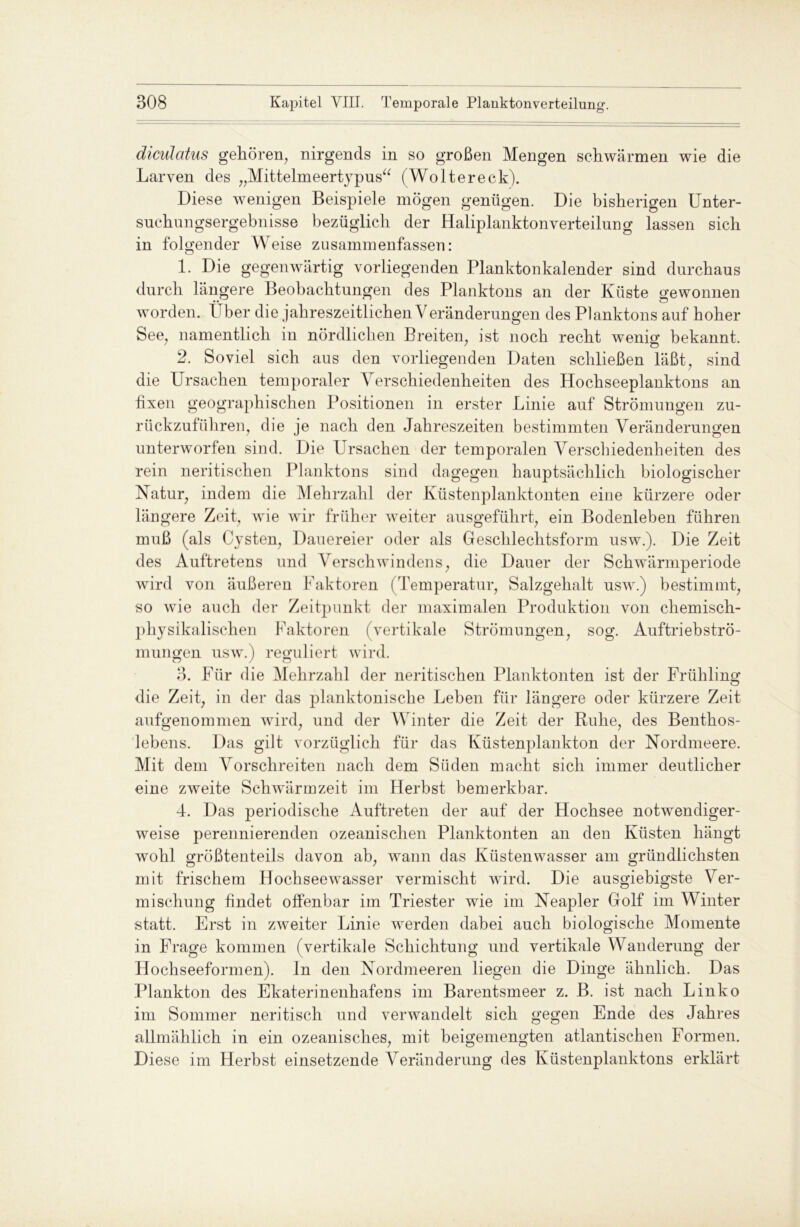 dicnlatus gehören, nirgends in so großen Mengen schwärmen wie die Larven des „Mittelmeertypus“ (Woltereck). Diese wenigen Beispiele mögen genügen. Die bisherigen Unter- suehungsergebnisse bezüglich der Haliplanktonverteilung lassen sich in folgender Weise zusammenfassen: 1. Die gegenwärtig vorliegenden Planktonkalender sind durchaus durch längere Beobachtungen des Planktons an der Küste gewonnen worden. Über die jahreszeitlichen Veränderungen des Planktons auf hoher See, namentlich in nördlichen Breiten, ist noch recht wenig bekannt. 2. Soviel sich aus den vorliegenden Daten schließen läßt, sind die Ursachen temporaler Verschiedenheiten des Hochseeplanktons an fixen geographischen Positionen in erster Linie auf Strömungen zu- rückzuführen, die je nach den Jahreszeiten bestimmten Veränderungen unterworfen sind. Die Ursachen der temporalen Verschiedenheiten des rein neritischen Planktons sind dagegen hauptsächlich biologischer Natur, indem die Mehrzahl der Küstenplanktonten eine kürzere oder längere Zeit, wie wir früher weiter ausgeführt, ein Bodenleben führen muß (als Cysten, Dauereier oder als Geschlechtsform usw.). Die Zeit des Auftretens und Verschwindens, die Dauer der Schwärmperiode wird von äußeren Faktoren (Temperatur, Salzgehalt usw.) bestimmt, so wie auch der Zeitpunkt der maximalen Produktion von chemisch- pliysikalisclien Faktoren (vertikale Strömungen, sog. Auftriebströ- mungen usw.) reguliert wird. 3. Für die Mehrzahl der neritischen Planktonten ist der Frühling die Zeit, in der das planktonische Leben für längere oder kürzere Zeit aufgenommen wird, und der Winter die Zeit der Ruhe, des Benthos- lebens. Das gilt vorzüglich für das Küstenplankton der Nordmeere. Mit dem Vorschreiten nach dem Süden macht sich immer deutlicher eine zweite Schwärm zeit im Herbst bemerkbar. 4. D as periodische Auftreten der auf der Hochsee notwendiger- weise perennierenden ozeanischen Planktonten an den Küsten hängt wohl größtenteils davon ab, wann das Küstenwasser am gründlichsten mit frischem Hochseewasser vermischt wird. Die ausgiebigste Ver- mischung findet offenbar im Triester wie im Neapler Golf im Winter statt. Erst in zweiter Linie werden dabei auch biologische Momente in Frage kommen (vertikale Schichtung und vertikale Wanderung der Hochseeformen), ln den Nordmeeren liegen die Dinge ähnlich. Das Plankton des Ekaterinenkafens im Barentsmeer z. B. ist nach Linko im Sommer neritisch und verwandelt sich gegen Ende des Jahres allmählich in ein ozeanisches, mit beigemengten atlantischen Formen. Diese im Herbst einsetzende Veränderung des Küstenplanktons erklärt