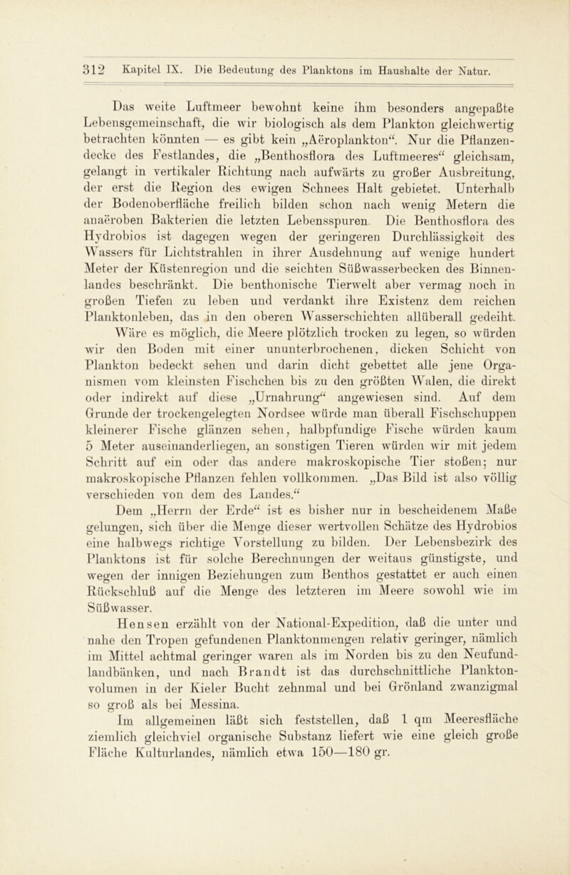 Das weite Luftmeer bewohnt keine ihm besonders angepaßte Lebensgemeinschaft, die wir biologisch als dem Plankton gleichwertig betrachten könnten — es gibt kein „Aeroplankton“. Nur die Pflanzen- decke des Festlandes, die „Benthosflora des Luftmeeres“ gleichsam, gelangt in vertikaler Richtung nach aufwärts zu großer Ausbreitung, der erst die Region des ewigen Schnees Halt gebietet. Unterhalb der Bodenoberfläche freilich bilden schon nach wenig Metern die anaeroben Bakterien die letzten Lebensspuren. Die Benthosflora des Hydrobios ist dagegen wegen der geringeren Durchlässigkeit des Wassers für Lichtstrahlen in ihrer Ausdehnung auf wenige hundert Meter der Küstenregion und die seichten Süßwasserbecken des Binnen- landes beschränkt. Die benthonische Tierwelt aber vermag noch in großen Tiefen zu leben und verdankt ihre Existenz dem reichen Planktonleben, das in den oberen Wasserschichten allüberall gedeiht. Wäre es möglich, die Meere plötzlich trocken zu legen, so würden wir den Boden mit einer ununterbrochenen, dicken Schicht von Plankton bedeckt sehen und darin dicht gebettet alle jene Orga- nismen vom kleinsten Fisclichen bis zu den größten Walen, die direkt oder indirekt auf diese „Urnahrung“ angewiesen sind. Auf dem Grunde der trockengelegten Nordsee würde man überall Fischschuppen kleinerer Fische glänzen sehen, halbpfnndige Fische würden kaum 5 Meter auseinanderliegen, an sonstigen Tieren würden wir mit jedem Schritt auf ein oder das andere makroskopische Tier stoßen; nur makroskopische Pflanzen fehlen vollkommen. „Das Bild ist also völlig verschieden von dem des Landes.“ Dem „Herrn der Erde“ ist es bisher nur in bescheidenem Maße gelungen, sich über die Menge dieser wertvollen Schätze des Hydrobios eine halbwegs richtige Vorstellung zu bilden. Der Lebensbezirk des Planktons ist für solche Berechnungen der weitaus günstigste, und wegen der innigen Beziehungen zum Benthos gestattet er auch einen Rückschluß auf die Menge des letzteren im Meere sowohl wie im Süßwasser. Hensen erzählt von der National-Expedition, daß die unter und nahe den Tropen gefundenen Planktonmengen relativ geringer, nämlich im Mittel achtmal geringer waren als im Norden bis zu den Neufund- landbänken, und nach Brandt ist das durchschnittliche Plankton- volumen in der Kieler Bucht zehnmal und bei Grönland zwanzigmal so groß als bei Messina. Im aHgemeinen läßt sich feststellen, daß 1 qm Meeresfläche ziemlich gleichviel organische Substanz liefert wie eine gleich große Fläche Kulturlandes, nämlich etwa 150—180 gr.