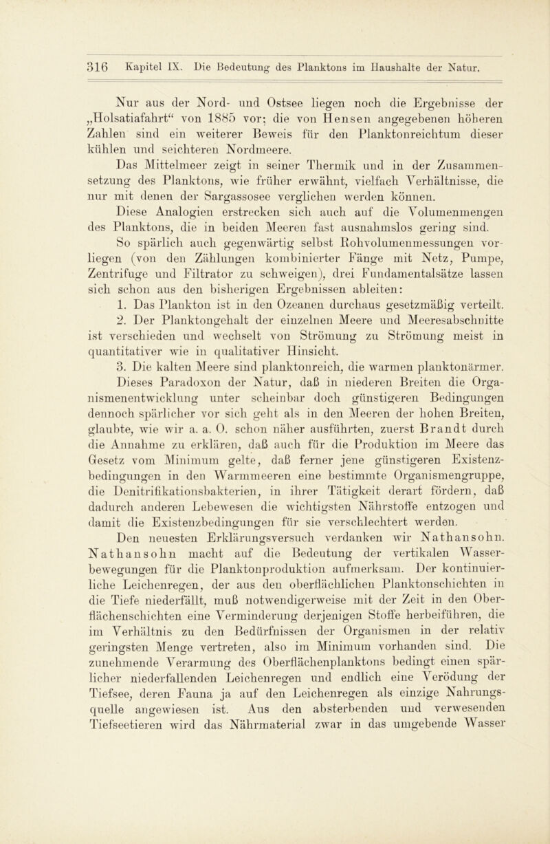 Nur aus der Nord- und Ostsee liegen noch die Ergebnisse der „Holsatiafahrt“ von 1885 vor; die von Hensen angegebenen höheren Zahlen sind ein weiterer Beweis für den Planktonreichtum dieser kühlen und seichteren Nordmeere. Das Mittelmeer zeigt in seiner Thermik und in der Zusammen- setzung des Planktons, wie früher erwähnt, vielfach Verhältnisse, die nur mit denen der Sargassosee verglichen werden können. Diese Analogien erstrecken sich auch auf die Volumenmengen des Planktons, die in beiden Meeren fast ausnahmslos gering sind. So spärlich auch gegenwärtig selbst Rohvolumenmessungen vor- liegen (von den Zählungen kombinierter Fänge mit Netz, Pumpe, Zentrifuge und Filtrator zu schweigen), drei Fundamentalsätze lassen sich schon aus den bisherigen Ergebnissen ableiten: 1. Das Plankton ist in den Ozeanen durchaus gesetzmäßig verteilt. 2. Der Planktongehalt der einzelnen Meere und Meeresabschnitte ist verschieden und wechselt von Strömung zu Strömung meist in quantitativer wie in qualitativer Hinsicht. 3. Die kalten Meere sind planktonreich, die warmen planktonärmer. Dieses Paradoxon der Natur, daß in niederen Breiten die Orga- nismenentwicklung unter scheinbar doch günstigeren Bedingungen dennoch spärlicher vor sich geht als in den Meeren der hohen Breiten, glaubte, wie wir a. a. 0. schon näher ausführten, zuerst Brandt durch die Annahme zu erklären, daß auch für die Produktion im Meere das Gesetz vom Minimum gelte, daß ferner jene günstigeren Existenz- bedingungen in den Warmmeeren eine bestimmte Organismengruppe, die Denitrifikationsbakterien, in ihrer Tätigkeit derart fördern, daß dadurch anderen Lebewesen die wichtigsten Nährstoffe entzogen und damit die Existenzbedingungen für sie verschlechtert werden. Den neuesten Erklärungsversuch verdanken wir Nathansohn. Nathansohn macht auf die Bedeutung der vertikalen Wasser- bewegungen für die Planktonproduktion aufmerksam. Der kontinuier- liche Leichenregen, der aus den oberflächlichen Planktonschichten in die Tiefe niederfällt, muß notwendigerweise mit der Zeit in den Ober- flächenschichten eine Verminderung derjenigen Stoffe herbeiführen, die im Verhältnis zu den Bedürfnissen der Organismen in der relativ geringsten Menge vertreten, also im Minimum vorhanden sind. Die zunehmende Verarmung des Oberflächenplanktons bedingt einen spär- licher niederfallenden Leichenregen und endlich eine Verödung der Tiefsee, deren Fauna ja auf den Leichenregen als einzige Nahrungs- quelle angewiesen ist. Aus den absterbenden und verwesenden Tiefseetieren wird das Nährmaterial zwar in das umgebende Wasser