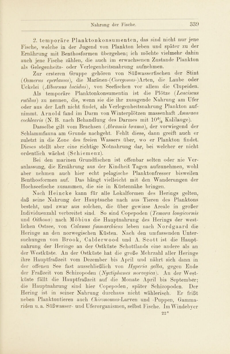 2. temporäre Planktonkonsumenten, das sind nicht nur jene Fische, welche in der Jugend von Plankton leben und später zu der Ernährung mit Benthosformen übergehen; ich möchte vielmehr dahin auch jene Fische zählen, die auch im erwachsenen Zustande Plankton als Gelegenheits- oder Verlegenheitsnahrung aufnehmen. Zur ersteren Gruppe gehören von Süßwasserfischen der Stint (Osmerus eperlanus), die Maränen-(Coregonus-) Arten, die Laube oder Uckelei (Alburnus lucidus), von Seefischen vor allem die Clupeiden. Als temporäre Planktonkonsumentin ist die Plötze (Leuciscus rutilus) zu nennen, die, wenn sie die ihr zusagende Nahrung am Ufer oder aus der Luft nicht findet, als Verlegenheitsnahrung Plankton auf- nimmt. Arnold fand im Darm von Winterplötzen massenhaft Anuraea cochlearis (N. B. nach Behandlung des Darmes mit 10°/0 Kalilauge). Dasselbe gilt vom Brachsen (.Abramis brama), der vorwiegend der Schlammfauna am Grunde nachgeht. Fehlt diese, dann greift auch er zuletzt in die Zone des freien Wassers über, wo er Plankton findet. Dieses stellt aber eine richtige Notnahrung dar, bei welcher er nicht ordentlich wächst (Schiemenz). Bei den marinen Grundfischen ist offenbar selten oder nie Ver- anlassung, die Ernährung aus der Kindheit Tagen aufzunehmen, wohl aber nehmen auch hier echt pelagische Planktonfresser bisweilen Benthosformen auf. Das hängt vielleicht mit den Wanderungen der Hochseefische zusammen, die sie in Küstennahe bringen. Nach Heincke kann für alle Lokalformen des Herings gelten, daß seine Nahrung der Hauptsache nach aus Tieren des Planktons besteht, und zwar aus solchen, die über gewisse Areale in großer Individuenzahl verbreitet sind. So sind Copepoden (Temora longicornis und Oithona) nach Möbius die Hauptnahrung des Herings der west- lichen Ostsee, von Calanus fnmarchicus leben nach Nordgaard die Heringe an den norwegischen Küsten. Nach den umfassenden Unter- suchungen von Brook, Calderwood und A. Scott ist die Haupt- nahrung der Heringe an der Ostküste Schottlands eine andere als an der Westküste. An der Ostküste hat die große Mehrzahl aller Heringe ihre Hauptfraßzeit vom Dezember bis April und nährt sich dann in der offenen See fast ausschließlich von Hyperia gelba, gegen Ende der Fraßzeit von Schizopoden (Nyctiphanes norvegica). An der West- küste fällt die Hauptfraßzeit auf die Monate April bis Septembör; die Hauptnahrung sind hier Copepoden, später Schizopoden. Der Hering ist in seiner Nahrung durchaus nicht wählerisch. Er frißt neben Planktontieren auch Chironomns-L&Yveici und -Puppen, Gamma- riden u.a. Süßwasser- und Uferorganismen, selbst Fische. ImWindebyer 22*