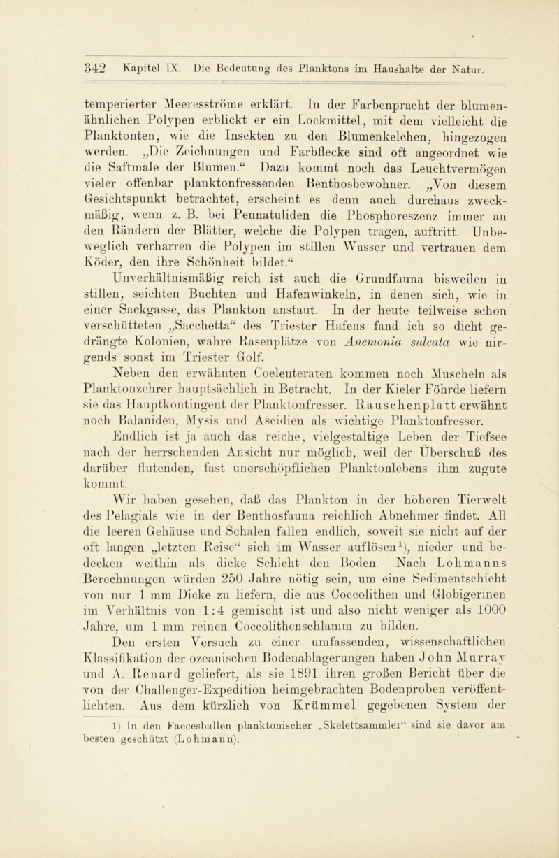 temperierter Meeresströme erklärt. In der Farbenpracht der blumen- ähnlichen Polypen erblickt er ein Lockmittel, mit dem vielleicht die Planktonten, wie die Insekten zu den Blumenkelchen, hingezogen werden. „Die Zeichnungen und Farbflecke sind oft angeordnet wie die Saftmale der Blumen.“ Dazu kommt noch das Leuchtvermögen vieler offenbar planktonfressenden Bentkosbewohner. „Von diesem Gesichtspunkt betrachtet, erscheint es denn auch durchaus zweck- mäßig, wenn z. B. bei Pennatuliden die Phosphoreszenz immer an den Rändern der Blätter, welche die Polypen tragen, auftritt. Unbe- weglich verharren die Polypen im stillen Wasser und vertrauen dem Köder, den ihre Schönheit bildet.“ Unverhältnismäßig reich ist auch die Grundfauna bisweilen in stillen, seichten Buchten und Hafenwinkeln, in denen sich, wie in einer Sackgasse, das Plankton anstaut. In der heute teilweise schon verschütteten „Sacchetta“ des Triester Hafens fand ich so dicht ge- drängte Kolonien, wahre Rasenplätze von Anemonia sulcata wie nir- gends sonst im Triester Golf. Neben den erwähnten Coelenteraten kommen noch Muscheln als Planktonzehrer hauptsächlich in Betracht. In der Kieler Föhrde liefern sie das Hanptkontingent der Planktonfresser. Rauschenplatt erwähnt noch Balaniden, Mvsis und Ascidien als wichtige Planktonfresser. Endlich ist ja auch das reiche, vielgestaltige Leben der Tiefsee nach der herrschenden Ansicht nur möglich, weil der Uberschuß des darüber flutenden, fast unerschöpflichen Planktonlebens ihm zugute kommt. Wir haben gesehen, daß das Plankton in der höheren Tierwelt des Pelagials wie in der Benthosfauna reichlich Abnehmer findet. All die leeren Gehäuse und Schalen fallen endlich, soweit sie nicht auf der oft langen „letzten Reise“ sich im Wasser auflösen1), nieder und be- decken weithin als dicke Schicht den Boden. Nach Lohmanns Berechnungen würden 250 Jahre nötig sein, um eine Sedimentschicht von nur 1 mm Dicke zu liefern, die aus Coccolithen und Globigerinen im Verhältnis von 1:4 gemischt ist und also nicht weniger als 1000 Jahre, um 1 mm reinen Coccolithen schlämm zu bilden. Den ersten Versuch zu einer umfassenden, wissenschaftlichen Klassifikation der ozeanischen Bodenablagerungen haben John Murray und A. Renard geliefert, als sie 1891 ihren großen Bericht über die von der Challenger-Expedition heimgebrachten Bodenproben veröffent- lichten. Aus dem kürzlich von Krümmel gegebenen System der 1) In den Faecesballen planktonischer „Skelettsammler11 sind sie davor am besten geschützt (Lohmann).