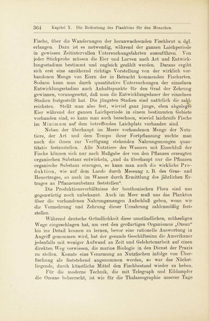 Fische, über die Wandernagen der Heranwachsenden Fischbrut u. dgl. erlangen. Dazu ist es notwendig, während der ganzen Laichperiode in gewissen Zeitintervallen Untersuchungsfahrten auszuführen. Von jeder Stichprobe müssen die Eier und Larven nach Art und Entwick- lungsstadium bestimmt und zugleich gezählt werden. Daraus ergibt Ö O o o sich erst eine annähernd richtige Vorstellung von der wirklich vor- handenen Menge von Eiern der in Betracht kommenden Fischarten. Sodann kann man durch quantitative Untersuchungen der einzelnen Entwicklungsstadien auch Anhaltspunkte für den Grad der Zehrung gewinnen, vorausgesetzt, daß man die Entwicklungsdauer der einzelnen Stadien festgestellt hat. Die jüngsten Stadien sind natürlich die zahl- reichsten. Stellt man also fest, wieviel ganz junge, eben abgelegte Eier während der ganzen Laichperiode in einem bestimmten Gebiete vorhanden sind, so kann man auch berechnen, wieviel laichreife Fische im Minimum auf dem betreffenden Laichplatz vorhanden sind. Neben der überhaupt im Meere vorhandenen Menge der Nutz- tiere, der Art und dem Tempo ihrer Fortpflanzung suchte man noch die ihnen zur Verfügung stehenden Nahrungsmengen quan- titativ festzustellen. Alle Nutztiere des Wassers mit Einschluß der Fische können sich nur nach Maßgabe der von den Pflanzen erzeugten organischen Substanz entwickeln, „und da überhaupt nur die Pflanzen organische Substanz erzeugen, so kann man auch die wirkliche Pro- duktion, wie auf dem Lande durch Messung z. B. des Gras- und Heuertrages, so auch im Wasser durch Ermittlung des jährlichen Er- trages an Pflanzensubstanz feststellen“. Die Produktionsverhältnisse der benthonischen Flora sind uns gegenwärtig noch unbekannt. Auch im Meer muß uns das Plankton über die vorhandenen Nahrungsmengen Aufschluß geben, wenn wir die Vermehrung und Zehrung dieser Urnahrung zahlenmäßig fest- stellen. Während deutsche Gründlichkeit diese umständlichen, mühseligen Wege ein geschlagen hat, um erst den großartigen Organismus „Ozean“ bis ins Detail kennen zu lernen, bevor eine rationelle Auswertung in Angriff genommen wird, hat der gesunde Geschäftssinn die Amerikaner Ö Ö 7 0 jedenfalls mit weniger Aufwand an Zeit und Gelehrtenarbeit auf einen direkten Weg verwiesen, die marine Biologie in den Dienst der Praxis zu stellen. Konnte eine Verarmung an Nutzfischen infolge von Über- fischung als feststehend angenommen werden, so war das Nächst- ö D 7 liegende, durch künstliche Mittel den Fischbestand wieder zu heben. Für die moderne Technik, die mit Telegraph und Eildampfer die Ozeane beherrscht, ist wie für die Thalassographie unserer Tage