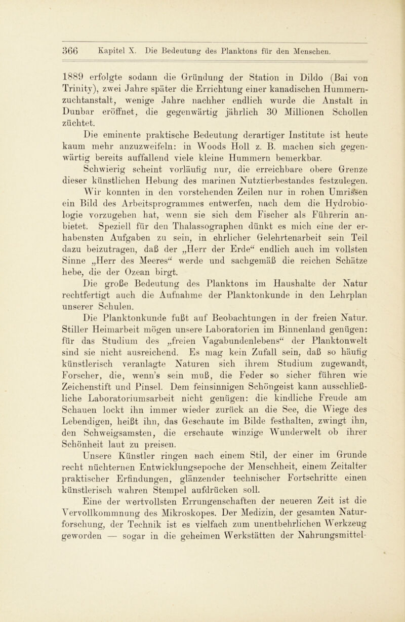 1889 erfolgte sodann die Gründung der Station in Dildo (Bai von Trinity), zwei Jalire später die Errichtung einer kanadischen Hummern- zuchtanstalt, wenige Jahre nachher endlich wurde die Anstalt in Dunbar eröffnet, die gegenwärtig jährlich 30 Millionen Schollen züchtet. Die eminente praktische Bedeutung derartiger Institute ist heute kaum mehr anzuzweifeln: in Woods Holl z. B. machen sich gegen- wärtig bereits auffallend viele kleine Hummern bemerkbar. Schwierig scheint vorläufig nur, die erreichbare obere Grenze dieser künstlichen Hebung des marinen Nutztierbestandes festzulegen. Wir konnten in den vorstehenden Zeilen nur in rohen Umrissen ein Bild des Arbeitsprogrammes entwerfen, nach dem die Hydrobio- logie vorzugehen hat, wenn sie sich dem Fischer als Führerin an- bietet. Speziell für den Thalassographen dünkt es mich eine der er- habensten Aufgaben zu sein, in ehrlicher Gelehrtenarbeit sein Teil dazu beizutragen, daß der „Herr der Erde“ endlich auch im vollsten Sinne „Herr des Meeres“ werde und sachgemäß die reichen Schätze hebe, die der Ozean birgt. Die große Bedeutung des Planktons im Haushalte der Natur o o rechtfertigt auch die Aufnahme der Planktonkunde in den Lehrplan unserer Schulen. Die Planktonkunde fußt auf Beobachtungen in der freien Natur. Stiller Heimarbeit mögen unsere Laboratorien im Binnenland genügen: für das Studium des „freien Vagabundenlebens“ der Planktonwelt sind sie nicht ausreichend. Es mag kein Zufall sein, daß so häufig künstlerisch veranlagte Naturen sich ihrem Studium zugewandt, Forscher, die, wenn’s sein muß, die Feder so sicher führen wie Zeichenstift und Pinsel. Dem feinsinnigen Schöngeist kann ausschließ- liche Laboratoriumsarbeit nicht genügen: die kindliche Freude am Schauen lockt ihn immer wieder zurück an die See, die Wiege des Lebendigen, heißt ihn, das Geschaute im Bilde festhalten, zwingt ihn, den Schweigsamsten, die erschaute winzige Wunderwelt ob ihrer Schönheit laut zu preisen. Unsere Künstler ringen nach einem Stil, der einer im Grunde recht nüchternen Entwicklungsepoche der Menschheit, einem Zeitalter praktischer Erfindungen, glänzender technischer Fortschritte einen künstlerisch wahren Stempel aufdrücken soll. Eine der wertvollsten Errungenschaften der neueren Zeit ist die Vervollkommnung des Mikroskopes. Der Medizin, der gesamten Natur- forschung, der Technik ist es vielfach zum unentbehrlichen Werkzeug geworden — sogar in die geheimen Werkstätten der Nahrungsmittel-