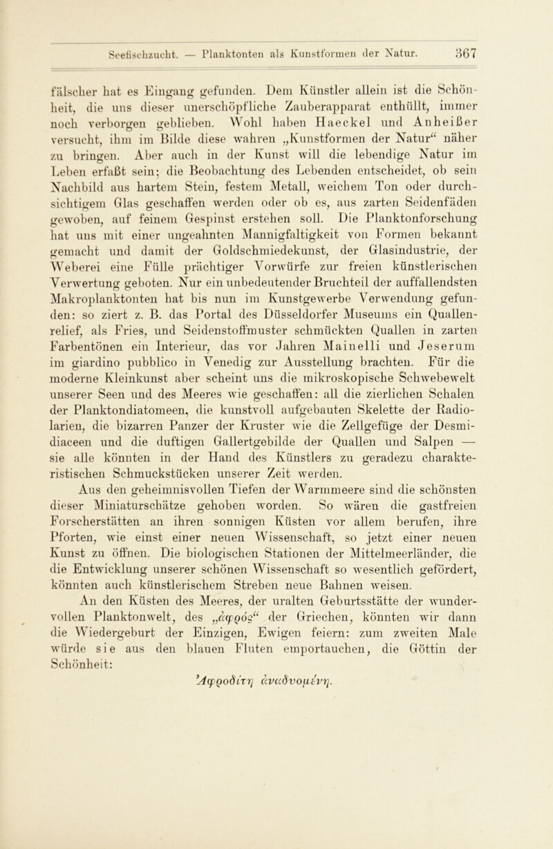 falscher hat es Eingang gefunden. Dem Künstler allein ist die Schön- heit, die uns dieser unerschöpfliche Zauberapparat enthüllt, immer noch verborgen geblieben. Wohl haben Haeckel und An heiß er versucht, ihm im Bilde diese wahren „Kunstformen der Natur“ näher zu brina-en. Aber auch in der Kunst will die lebendige Natur im Leben erfaßt sein; die Beobachtung des Lebenden entscheidet, ob sein Nachbild aus hartem Stein, festem Metall, weichem Ton oder durch- sichtigem Glas geschaffen werden oder ob es, aus zarten Seidenfäden gewoben, auf feinem Gespinst erstehen soll. Die Planktonforschung hat uns mit einer ungeahnten Mannigfaltigkeit von Formen bekannt gemacht und damit der Goldschmiedekunst, der Glasindustrie, der Weberei eine Fülle prächtiger Vorwürfe zur freien künstlerischen Verwertung geboten. Nur ein unbedeutender Bruchteil der auffallendsten Makroplanktonten hat bis nun im Kunstgewerbe Verwendung gefun- den: so ziert z. B. das Portal des Düsseldorfer Museums ein Quallen- relief, als Fries, und Seidenstoffmuster schmückten Quallen in zarten Farbentönen ein Interieur, das vor Jahren Mainelli und Jeserum im giardino pubblico in Venedig zur Ausstellung brachten. Für die moderne Kleinkunst aber scheint uns die mikroskopische Schwebewelt unserer Seen und des Meeres wie geschaffen: all die zierlichen Schalen der Planktondiatomeen, die kunstvoll aufgebauten Skelette der Radio- larien, die bizarren Panzer der Ivruster wie die Zellgefüge der Desmi- diaceen und die duftigen Gallertgebilde der Quallen und Salpen — sie alle könnten in der Hand des Künstlers zu geradezu charakte- ristischen Schmuckstücken unserer Zeit werden. Aus den geheimnisvollen Tiefen der Warmmeere sind die schönsten dieser Miniaturschätze gehoben worden. So wären die gastfreien Forscherstätten an ihren sonnigen Küsten vor allem berufen, ihre Pforten, wie einst einer neuen Wissenschaft, so jetzt einer neuen Kunst zu öffnen. Die biologischen Stationen der Mittelmeerländer, die die Entwicklung unserer schönen Wissenschaft so wesentlich gefördert, könnten auch künstlerischem Streben neue Bahnen weisen. An den Küsten des Meeres, der uralten Geburtsstätte der wunder- vollen Planktonwelt, des „dqppog“ der Griechen, könnten wir dann die Wiedergeburt der Einzigen, Ewigen feiern: zum zweiten Male würde sie aus den blauen Fluten emportauchen, die Göttin der Schönheit: ’AcpQodCtri clvadvoLitvrj.