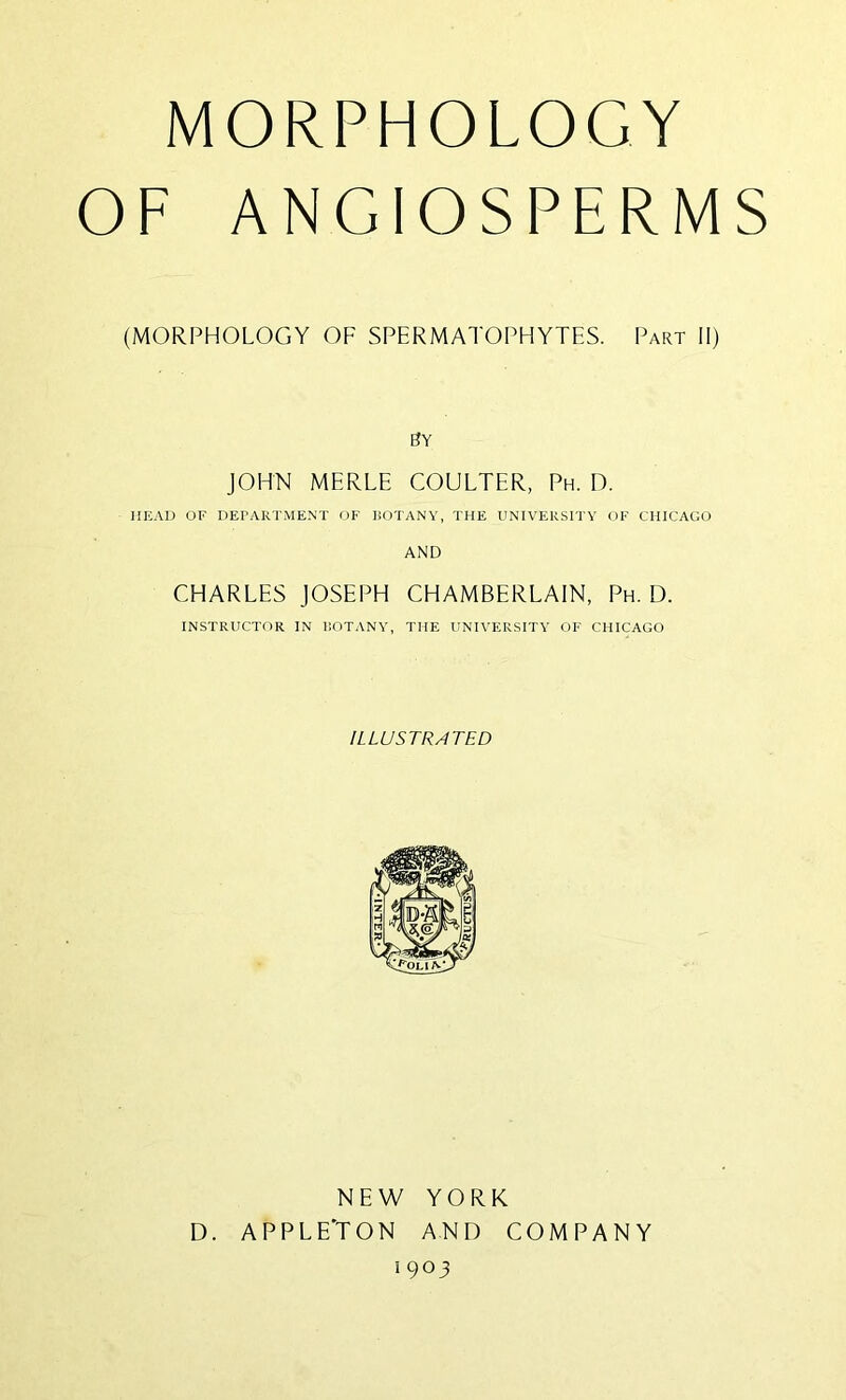 MORPHOLOGY OF ANGIOSPERMS (MORPHOLOGY OF SPERMATOPHYTES. Part II) By JOHN MERLE COULTER, Ph. D. HEAD OF DErARTMENT OF liOTANY, THE UNIVERSITY OF CHICAGO AND CHARLES JOSEPH CHAMBERLAIN, Ph. D. INSTRUCTOR IN ROTANY, THE UNIVERSITY OF CHICAGO ILLUSTRATED NEW YORK D. APPLE'TON AND COMPANY 1903