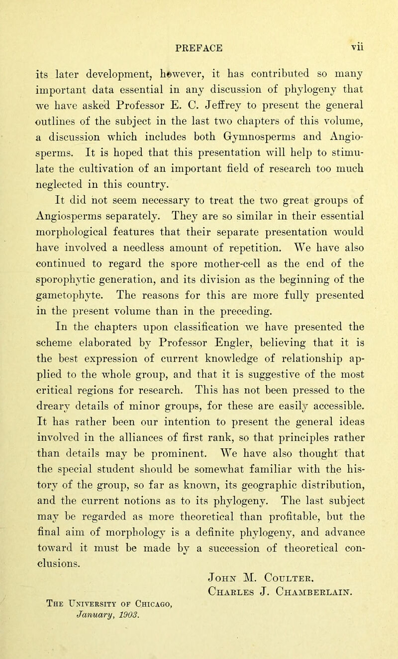 its later development, however, it has contributed so many important data essential in any discussion of phylogeny that we have asked Professor E. C. Jeffrey to present the general outlines of the subject in the last two chapters of this volume, a discussion which includes both Gymnosperms and Angio- sperms. It is hoped that this presentation will help to stimu- late the cultivation of an important field of research too much neglected in this country. It did not seem necessary to treat the two great groups of Angiosperms separately. They are so similar in their essential morphological features that their separate presentation would have involved a needless amount of repetition. We have also continued to regard the spore mother-cell as the end of the sporophytic generation, and its division as the beginning of the ganietophyte. The reasons for this are more fully presented in the present volume than in the preceding. In the chapters upon classification we have presented the scheme elaborated by Professor Engler, believing that it is the best expression of current knowledge of relationship ap- plied to the whole group, and that it is suggestive of the most critical regions for research. This has not been pressed to the dreary details of minor groups, for these are easily accessible. It has rather been our intention to present the general ideas involved in the alliances of first rank, so that principles rather than details may be prominent. We have also thought that the special student should be somewhat familiar with the his- tory of the group, so far as known, its geographic distribution, and the current notions as to its phylogeny. The last subject may be regarded as more theoretical than profitable, but the final aim of morphology is a definite phylogeny, and advance toward it must be made by a succession of theoretical con- clusions. JoHix M. Coulter. Charles J. Chamberlain. The University of Chicago, January, 1903.