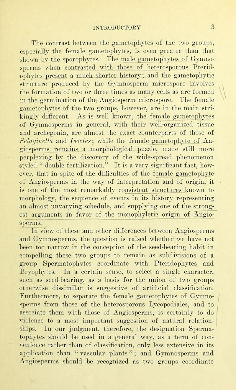 The contrast between the gainetophytes of the two groups, especially the female gainetophytes, is even greater than that shown by the sporophytes. The male gainetophytes of Gymno- sperms when contrasted with those of heterosporoiis Pterid- ophytes present a much shorter history; and the ganietophytic structure produced by the Gymnosperm microspore involves the formation of two or three times as many cells as are formed in the germination of the Angiosperm microspore. The female gainetophytes of the two groups, however, are in the main stri- kingly dilferent. As is well known, the female gainetophytes of Gymnosperms in general, with their w^ell-organized tissue and archegonia, are almost the exact counterparts of those of Selaginella and Isoetes; while the female ganietophyte of An- giosperms remains a morphological puzzle, made still more perplexing by the discovery of the wide-spread phenomenon styled “ double fertilization.” It is a very significant fact, how- ever, that in spite of the difficulties of the female ganietophyte of Angiosperms in the way of interpretation and of origin, it is one of the most remarkably consistent structures known to morphology, the sequence of events in its history representing an almost unvarying schedule, and supplying one of the strong- est arguments in favor of the monophyletic origin of Angio- sperms. In view of these and other differences between Angiosperms and Gymnosperms, the question is raised whether we have not been too narrow in the conception of the seed-bearing habit in compelling these two groups to remain as subdivisions of a group Spermatophytes coordinate with Pteridophytes and Bryophytes. In a certain sense, to select a single character, such as seed-bearing, as a basis for the union of two groups otherwise dissimilar is suggestive of artificial classification. Furthermore, to separate the female gainetophytes of Gymno- sperms from those of the heterosjiorous Lycopodiales, and to associate them with those of Angiosperms, is certainly to do violence to a most important suggestion of natural relation- ships. In our judgment, therefore, the designation Sperma- tophytes should be used in a general way, as a term of con- venience rather than of classification, only less extensive in its application than “ vascular plants ”; and Gymnosperms and Angiosperms should be recognized as two groups coordinate