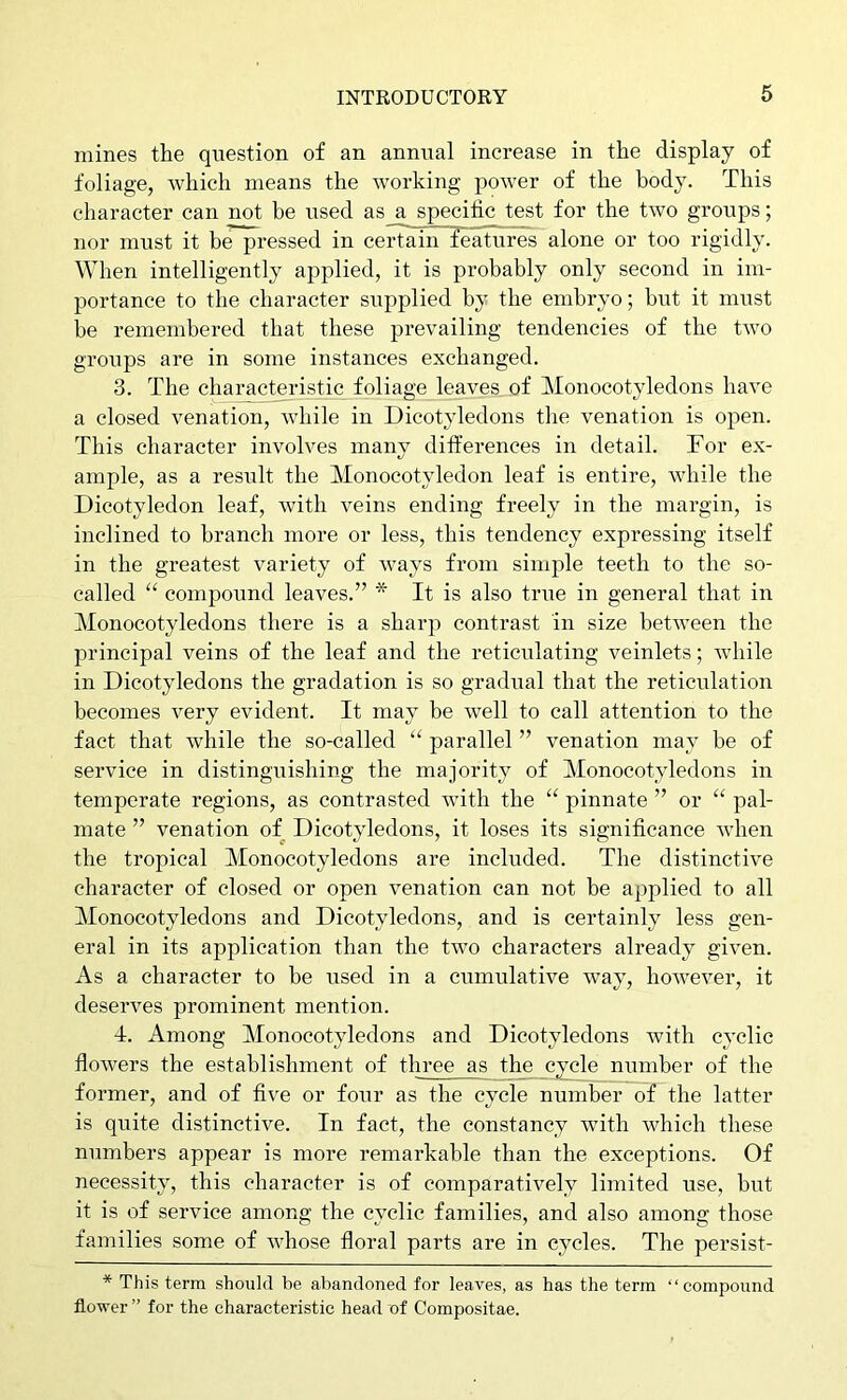 mines the question of an annual increase in the display of foliage, which means the working power of the body. This character can not be used as a specific test for the two groups; nor must it be pressed in ceiTain features alone or too rigidly. When intelligently applied, it is probably only second in im- portance to the character supplied by the embryo; but it must be remembered that these prevailing tendencies of the two groups are in some instances exchanged. 3. The characteristic foliage leaves of Monocotyledons have a closed venation, while in Dicotyledons tlie venation is open. This character involves many differences in detail. Tor ex- ample, as a result the Monocotyledon leaf is entire, while the Dicotyledon leaf, with veins ending freely in the margin, is inclined to branch more or less, this tendency expressing itself in the greatest variety of ways from simple teeth to the so- called “ compound leaves.” * It is also time in general that in Monocotyledons there is a sharp contrast in size between the principal veins of the leaf and the reticulating veinlets; while in Dicotyledons the gradation is so gradual that the reticulation becomes very evident. It may be well to call attention to the fact that while the so-called “ parallel ” venation may be of service in distinguishing the majority of Monocotyledons in temperate regions, as contrasted with the “ pinnate ” or “ pal- mate ” venation of Dicotyledons, it loses its significance when the tropical Monocotyledons are included. The distinctive character of closed or open venation can not be applied to all Monocotyledons and Dicotyledons, and is certainly less gen- eral in its application than the two characters already given. As a character to be used in a cumulative way, however, it deserves prominent mention. 4. Among Monocotyledons and Dicotyledons with cyclic flowers the establishment of three as the cycle number of the former, and of five or four as the cycle number of the latter is quite distinctive. In fact, the constancy with which these numbers appear is more remarkable than the exceptions. Of necessity, this character is of comparatively limited use, but it is of service among the cyclic families, and also among those families some of whose floral parts are in cycles. The persist- * This term should be abandoned for leaves, as has the term “compound flower ” for the characteristic head of Compositae.