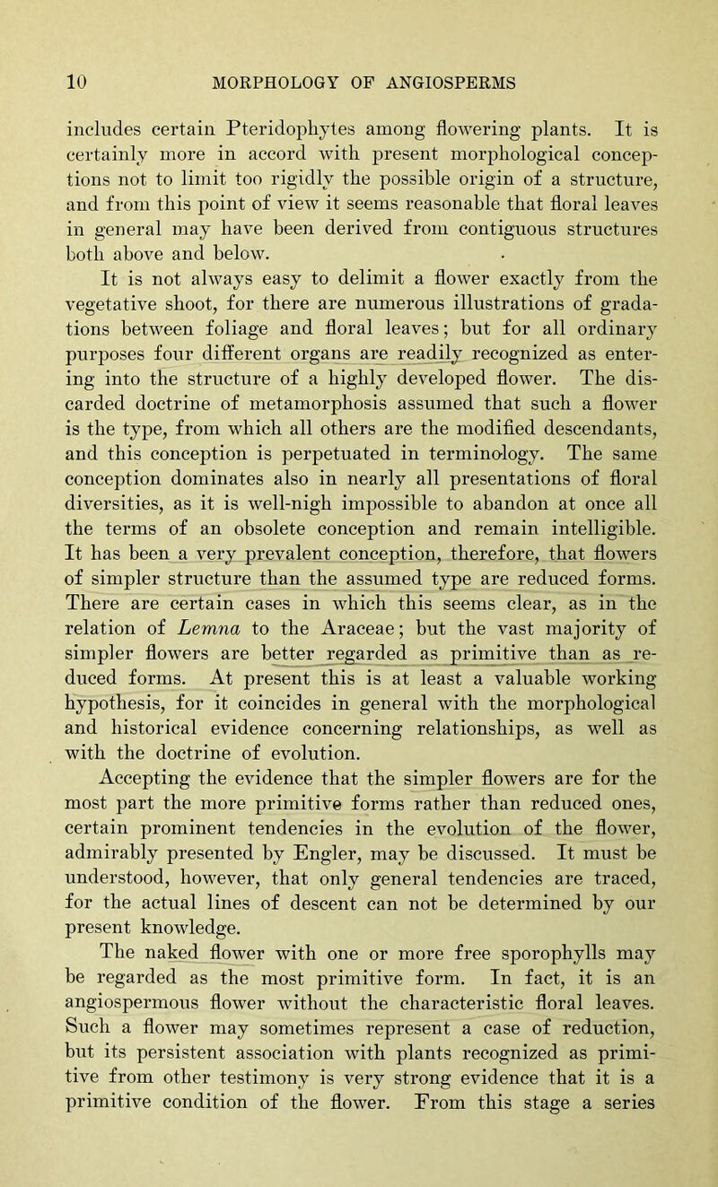 includes certain Pteridophytes among flowering plants. It is certainly more in accord with present morphological concep- tions not to limit too rigidly the possible origin of a structure, and from this point of view it seems reasonable that floral leaves in general may have been derived from contiguous structures both above and below. It is not always easy to delimit a flower exactly from the vegetative shoot, for there are numerous illustrations of grada- tions between foliage and floral leaves; but for all ordinary purposes four different organs are readijy recognized as enter- ing into the structure of a highly developed flower. The dis- carded doctrine of metamorphosis assumed that such a flower is the type, from which all others are the modifled descendants, and this conception is perpetuated in terminology. The same conception dominates also in nearly all presentations of floral diversities, as it is well-nigh impossible to abandon at once all the terms of an obsolete conception and remain intelligible. It has been a very prevalent conception, therefore, that flowers of simpler structure than the assumed type are reduced forms. There are certain cases in which this seems clear, as in the relation of Lemna to the Araceae; but the vast majority of simpler flowers are better regarded as prinaitive than as re- duced forms. At present this is at least a valuable working hypothesis, for it coincides in general with the morphological and historical evidence concerning relationships, as well as with the doctrine of evolution. Accepting the evidence that the simpler flowers are for the most part the more primitive forms rather than reduced ones, certain prominent tendencies in the evolution of the flower, admirably presented by Engler, may be discussed. It must be understood, however, that only general tendencies are traced, for the actual lines of descent can not be determined by our present knowledge. The naked flower with one or more free sporophylls may be regarded as the most primitive form. In fact, it is an angiospermoxTS flower without the characteristic floral leaves. Such a flower may sometimes represent a case of reduction, but its persistent association with plants recognized as primi- tive from other testimony is very strong evidence that it is a primitive condition of the flower. From this stage a series