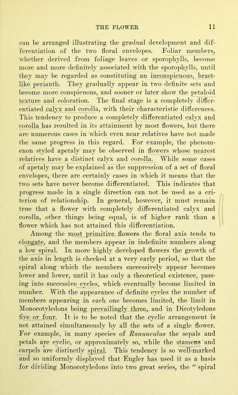 can be arranged illustrating the gradual development and dif- ferentiation of the two floral envelopes. Foliar members, whether derived from foliage leaves or sporophylls, become more and more definitely associated with the sporophylls, until they may be regarded as constituting an inconspicuous, bract- like perianth. They gradually appear in two definite sets and become more conspicuous, and sooner or later show the petaloid texture and coloration. The final stage is a completely differ- entiated calyx and corolla, with their characteristic differences. This tendency to produce a completely differentiated calyx and corolla has resulted in its attainment by most flowers, but there are numerous cases in which even near relatives have not made the same progress in this regard. For example, the phenom- enon styled apetaly may be observed in flowers whose nearest relatives have a distinct calyx and corolla. While some cases of apetaly may be explained as the suppression of a set of floral envelopes, there are certainly cases in which it means that the tAvo sets have never become differentiated. This indicates that progress made in a single direction can not be used as a cri- terion of relationship. In general, however, it must remain true that a flower with completely differentiated calyx and corolla, other things being equal, is of higher rank than a flower Avhich has not attained this differentiation. Among the most primitive flowers the floral axis tends to elongate, and the members appear in indefinite numbers along a low spiral. In more highly developed flowers the growth of the axis in length is checked at a very early period, so that the spiral along which the members successively appear becomes lower and lower, until it has only a theoretical existence, pass- ing into successive cycles, which eventually become limited in number. With the appearance of definite cycles the number of members appearing in each one becomes limited, the limit in Monocotyledons being prevailingly three, and in Dicotyledons five or four. It is to be noted that the cyclic arrangement is not attained simultaneously by all the sets of a single flower. For example, in many species of Ranunculus the sepals and petals are cyclic, or approximately so, while the stamens and carpels are distinctly spiral. This tendency is so well-marked and so uniformly displayed that Engler has used it as a basis for dividing Monocotyledons into two great series, the “ spiral