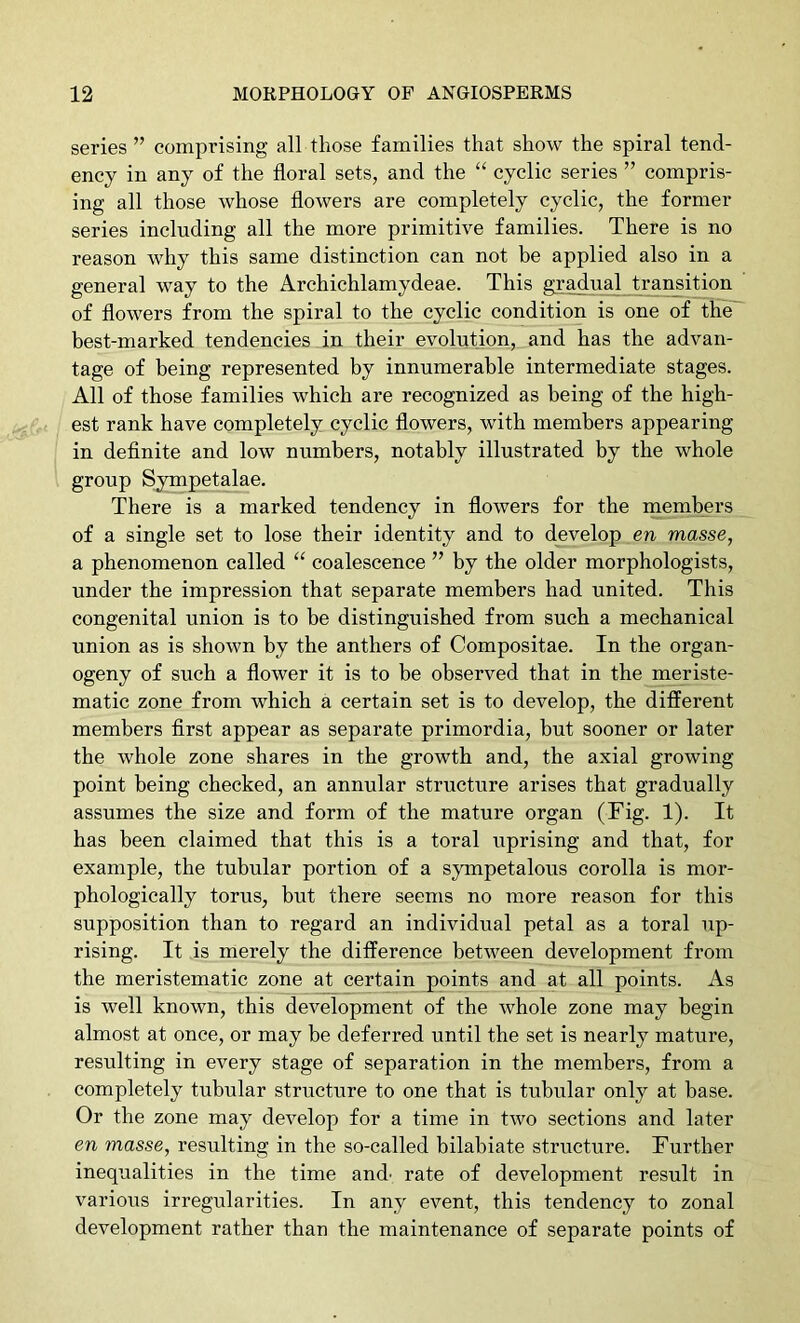 series ” comprising all those families that show the spiral tend- ency in any of the floral sets, and the “ cyclic series ” compris- ing all those whose flowers are completely cyclic, the former series including all the more primitive families. There is no reason why this same distinction can not be applied also in a general way to the Archichlamydeae. This gradual transition of flowers from the spiral to the cyclic condition is one of the~ best-marked tendencies in their evolution, and has the advan- tage of being represented by innumerable intermediate stages. All of those families which are recognized as being of the high- est rank have completely cyclic flowers, with members appearing in definite and low numbers, notably illustrated by the whole group Sympetalae. There is a marked tendency in flowers for the members of a single set to lose their identity and to develop en masse, a phenomenon called coalescence ” by the older morphologists, under the impression that separate members had united. This congenital union is to be distinguished from such a mechanical union as is shown by the anthers of Compositae. In the organ- ogeny of such a flower it is to be observed that in the meriste- matic zone from which a certain set is to develop, the different members first appear as separate primordia, but sooner or later the whole zone shares in the growth and, the axial growing point being checked, an annular structure arises that gradually assumes the size and form of the mature organ (Fig. 1). It has been claimed that this is a toral uprising and that, for example, the tubular portion of a sympetalous corolla is mor- phologically torus, but there seems no more reason for this supposition than to regard an individual petal as a toral up- rising. It is merely the difference between development from the meristematic zone at certain points and at all points. As is well known, this development of the whole zone may begin almost at once, or may be deferred until the set is nearly mature, resulting in every stage of separation in the members, from a completely tubular structure to one that is tubular only at base. Or the zone may develop for a time in two sections and later en masse, resulting in the so-called bilabiate structure. Further inequalities in the time and' rate of development result in various irregularities. In any event, this tendency to zonal development rather than the maintenance of separate points of