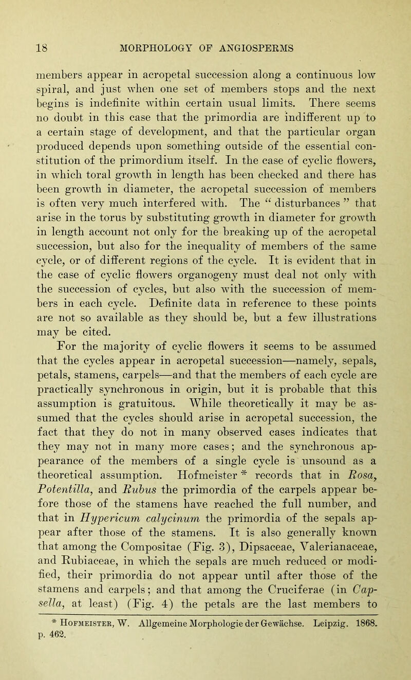 members appear in acropetal succession along a continuous low spiral, and just when one set of members stops and the next begins is indefinite within certain usual limits. There seems no doubt in this case that the primordia are indifferent up to a certain stage of development, and that the particular organ produced depends upon something outside of the essential con- stitution of the primordium itself. In the case of cyclic flowers, in which toral growth in length has been checked and there has been growth in diameter, the acropetal succession of members is often very much interfered with. The “ disturbances ” that arise in the torus by substituting growth in diameter for growth in length account not only for the breaking up of the acropetal succession, but also for the inequality of members of the same cycle, or of different regions of the cycle. It is evident that in the case of cyclic flowers organogeny must deal not only with the succession of cycles, but also with the succession of mem- bers in each cycle. Definite data in reference to these points are not so available as they should be, but a few illustrations may be cited. For the majority of cyclic flowers it seems to be assumed that the cycles appear in acropetal succession—namely, sepals, petals, stamens, carpels—and that the members of each cycle are practically synchronous in origin, but it is probable that this assumption is gratuitous. While theoretically it may be as- sumed that the cycles should arise in acropetal succession, the fact that they do not in many observed cases indicates that they may not in many more cases; and the synchronous ap- pearance of the members of a single cycle is unsound as a theoretical assumption. Hofmeister * records that in Rosa, Potentilla, and Rubus the primordia of the carpels appear be- fore those of the stamens have reached the full number, and that in Hypericum calycinum the primordia of the sepals ap- pear after those of the stamens. It is also generally known that among the Compositae (Fig. 3), Dipsaceae, Valerianaceae, and Eubiaceae, in which the sepals are much reduced or modi- fied, their primordia do not appear until after those of the stamens and carpels; and that among the Cruciferae (in Cap- sella, at least) (Fig. 4) the petals are the last members to * Hofmeister, W. Allgemeine Morphologic der Gewachse. Leipzig. 1868. p. 462.