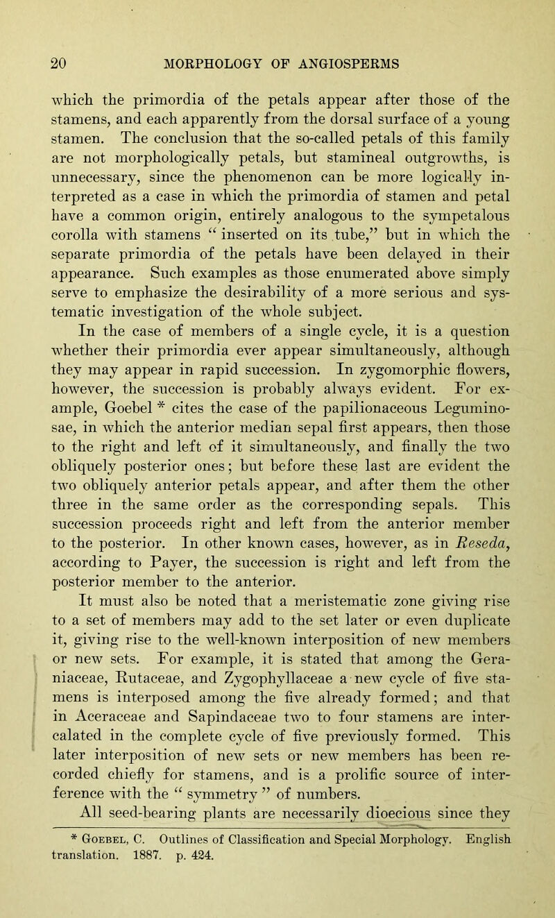 which the primordia of the petals appear after those of the stamens, and each apparently from the dorsal surface of a young stamen. The conclusion that the so-called petals of this family are not morphologically petals, but stamineal outgrowths, is unnecessary, since the phenomenon can be more logically in- terpreted as a case in which the primordia of stamen and petal have a common origin, entirely analogous to the sympetalous corolla with stamens “ inserted on its tube,” but in which the separate primordia of the petals have been delayed in their appearance. Such examples as those enumerated above simply serve to emphasize the desirability of a more serious and sys- tematic investigation of the whole subject. In the case of members of a single cycle, it is a question whether their primordia ever appear simultaneously, although they may appear in rapid succession. In zygomorphic flowers, however, the succession is probably always evident. For ex- ample, Goebel * cites the case of the papilionaceous Legumino- sae, in which the anterior median sepal flrst appears, then those to the right and left of it simultaneously, and finally the two obliquely posterior ones; but before these last are evident the two obliquely anterior petals appear, and after them the other three in the same order as the corresponding sepals. This succession proceeds right and left from the anterior member to the posterior. In other known cases, however, as in Reseda, according to Payer, the succession is right and left from the posterior member to the anterior. It must also be noted that a meristematic zone giving rise to a set of members may add to the set later or even duplicate it, giving rise to the well-known interposition of new members or new sets. For example, it is stated that among the Gera- niaceae, Rutaceae, and Zygophyllaceae a new cycle of five sta- mens is interposed among the five already formed; and that in Aceraceae and Sapindaceae two to four stamens are inter- calated in the complete cycle of five previously formed. This later interposition of new sets or new members has been re- corded chiefly for stamens, and is a prolific source of inter- ference with the “ symmetry ” of numbers. All seed-bearing plants are necessarily dioecious since they * Goebel, C. Outlines of Classification and Special Morphology. English translation. 1887. p. 424.