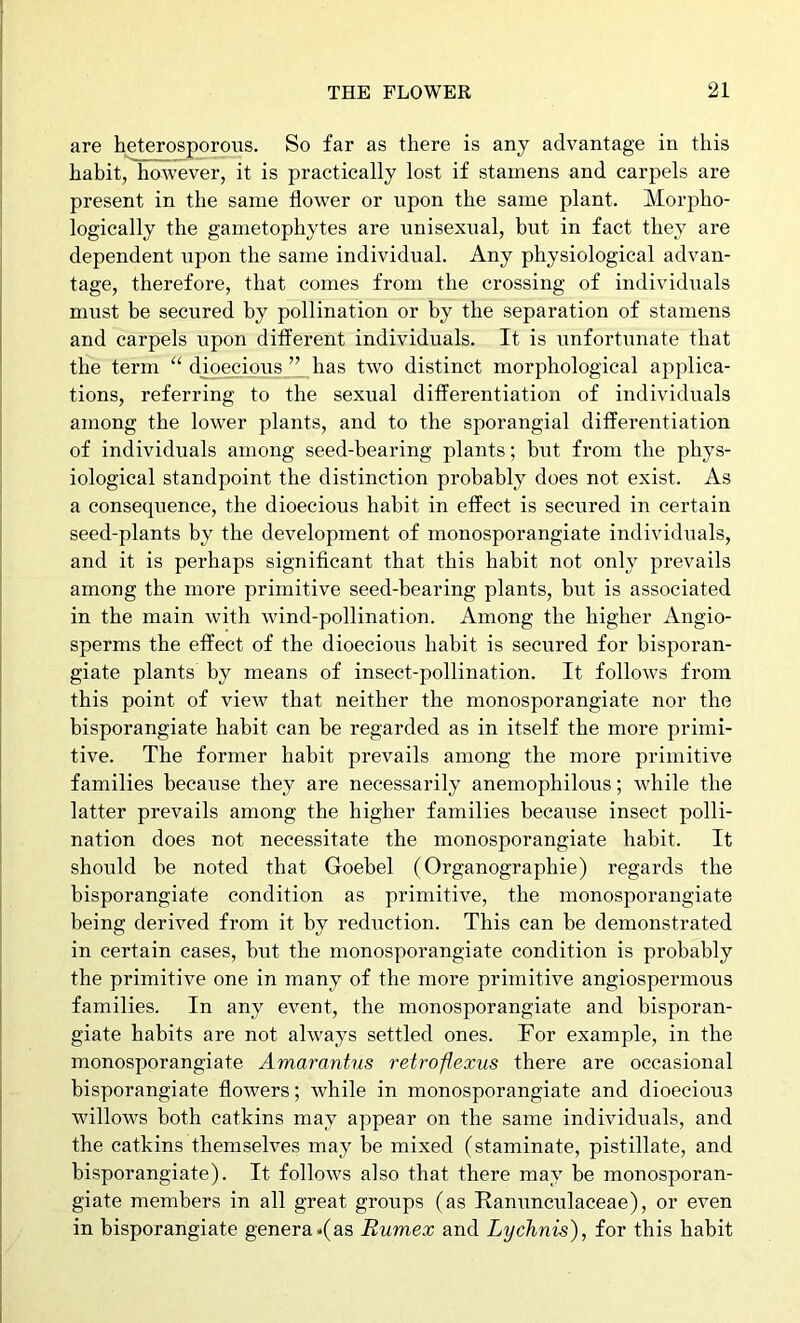 are heterosporous. So far as there is any advantage in this habit, however, it is practically lost if stamens and carpels are present in the same flower or upon the same plant. Morpho- logically the gametophytes are unisexual, but in fact they are dependent upon the same individual. Any physiological advan- tage, therefore, that comes from the crossing of individuals must be secured by pollination or by the separation of stamens and carpels upon different individuals. It is unfortunate that the term “ dioecious ” has two distinct morphological applica- tions, referring to the sexual differentiation of individuals among the lower plants, and to the sporangial differentiation of individuals among seed-bearing plants; but from the phys- iological standpoint the distinction probably does not exist. As a consequence, the dioecioiis habit in effect is secured in certain seed-plants by the development of monosporangiate individuals, and it is perhaps significant that this habit not only prevails among the more primitive seed-bearing plants, but is associated in the main with wind-pollination. Among the higher Angio- sperms the effect of the dioecious habit is secured for bisporan- giate plants by means of insect-pollination. It follows from this point of view that neither the monosporangiate nor the bisporangiate habit can be regarded as in itself the more primi- tive. The former habit prevails among the more primitive families because they are necessarily anemophilous; while the latter prevails among the higher families because insect polli- nation does not necessitate the monosporangiate habit. It should be noted that Goebel (Organographie) regards the bisporangiate condition as primitive, the monosporangiate being derived from it by reduction. This can be demonstrated in certain cases, but the monosporangiate condition is probably the primitive one in many of the more primitive angiospermous families. In any event, the monosporangiate and bisporan- giate habits are not always settled ones. For example, in the monosporangiate Amarantus retrofexus there are occasional bisporangiate flowers; while in monosporangiate and dioecious willows both catkins may appear on the same individuals, and the catkins themselves may be mixed (staminate, pistillate, and bisporangiate). It follows also that there may be monosporan- giate members in all great groups (as Ranunculaceae), or even in bisporangiate genera<(as Rumex and Lychnis), for this habit