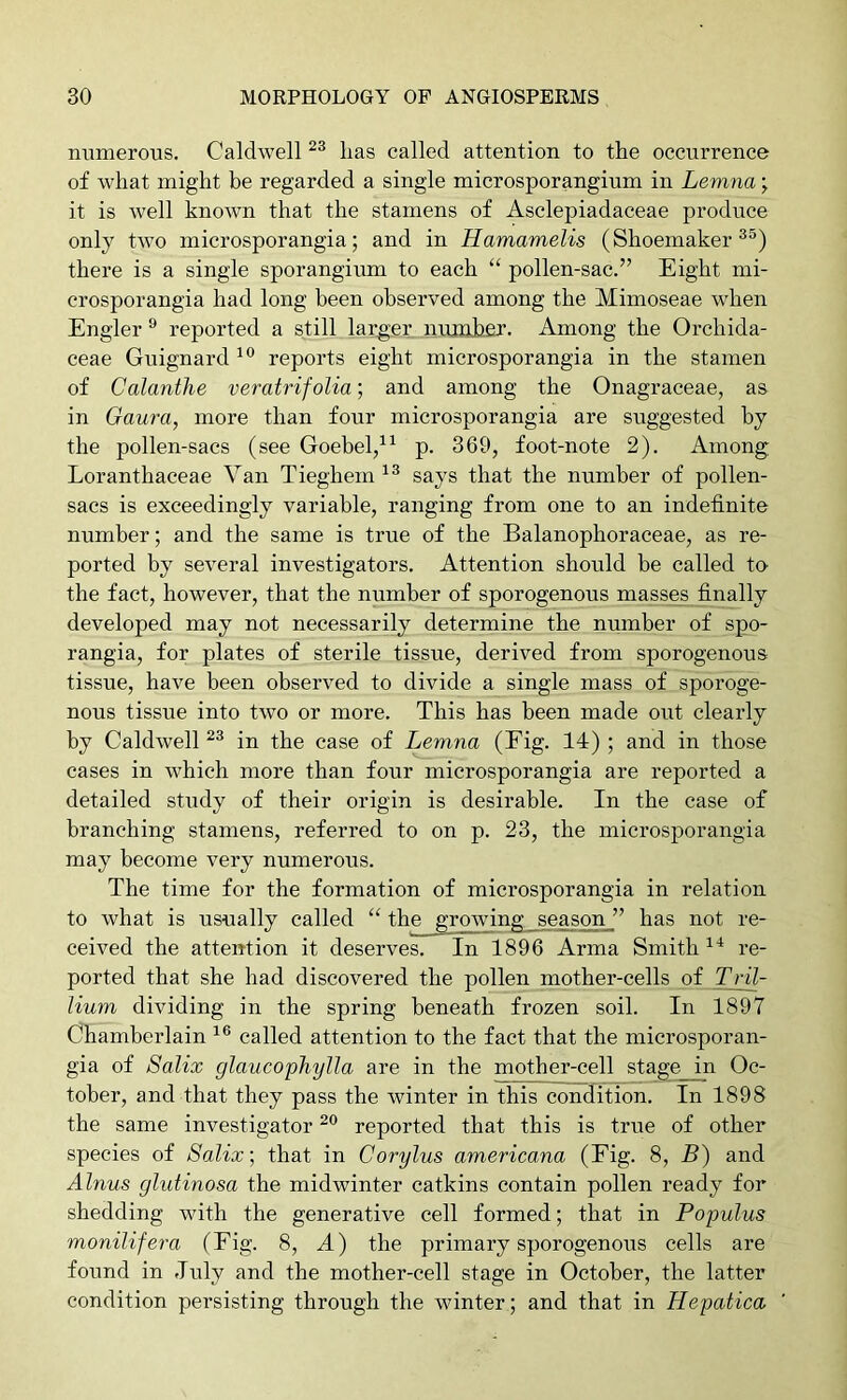 numerous. Caldwell lias called attention to the occurrence of what might be regarded a single microsporangium in Lemna ^ it is well known that the stamens of Asclepiadaceae produce only two microsporangia; and in Hamamelis (Shoemaker^®) there is a single sporangium to each “ pollen-sac.” Eight mi- crosporangia had long been observed among the Mimoseae when Engler ® reported a still lar_ger number. Among the Orchida- ceae Guignard reports eight microsporangia in the stamen of Calanthe veratrifolia; and among the Onagraceae, as in Gaura, more than four microsporangia are suggested by the pollen-sacs (see Goebel/^ p. 369, foot-note 2). Among Loranthaceae Van Tieghem says that the number of pollen- sacs is exceedingly variable, ranging from one to an indefinite number; and the same is true of the Balanophoraceae, as re- ported by several investigators. Attention should be called to the fact, however, that the number of sporogenous masses finally developed may not necessarily determine the number of spo- rangia, for plates of sterile tissue, derived from sporogenous tissue, have been observed to divide a single mass of sporoge- nous tissue into two or more. This has been made out clearly by Caldwell in the case of Lemna (Eig. 14) ; and in those cases in which more than four microsporangia are reported a detailed study of their origin is desirable. In the case of branching stamens, referred to on p. 23, the microsporangia may become very numerous. The time for the formation of microsporangia in relation to what is usually called “ the growing season ” has not re- ceived the attention it deserves. In 1896 Arma Smith re- ported that she had discovered the pollen mother-cells of Tril- Jium dividing in the spring beneath frozen soil. In 1897 Chamberlain called attention to the fact that the microsporan- gia of Salix glaucophyJIa are in the mother-cell stage in Oc- tober, and that they pass the winter in this condition. In 1898 the same investigator reported that this is true of other species of Salix \ that in Corylus americana (Fig. 8, B) and Alnus glutinosa the midwinter catkins contain pollen ready for shedding with the generative cell formed; that in Populus monilifera (Fig. 8, A) the primary sporogenous cells are found in duly and the mother-cell stage in October, the latter condition persisting through the winter; and that in Hepatica