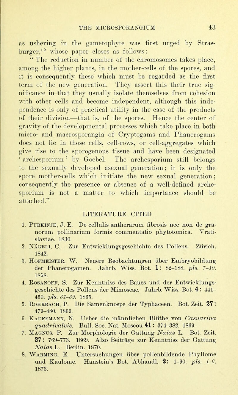 as ushering in the gametophyte Avas first urged by Stras- burger/^ whose pajAer closes as follows: “ The reduction in number of the chromosomes takes place, among the higher plants, in the mother-cells of the spores, and it is consequently these which must be regarded as the first term of the neAv generation. They assert this their true sig- nificance in that they usually isolate themselves from cohesion Avith other cells and become independent, although this inde- pendence is only of practical utility in the case of the products of their division—that is, of the spores. Hence the center of gravity of the developmental processes Avhich take place in both micro- and macrosporangia of Cryptogams and Phanerogams does not lie in those cells, cell-roAvs, or cell-aggregates Avhich give rise to the sporogenous tissue and have been designated ‘ archesporium ’ by Goebel. The archesporium still belongs to the sexually developed asexual generation; it is only the spore mother-cells Avhich initiate the neAV sexual generation; consequently the presence or absence of a well-defined arche- sporium is not a matter to AAdiich importance should be attached.” LITERATURE CITED 1. Purkinje, J. E. De cellulis antherarum fibrosis nec non de gra- norum pollinarium formis commentatio phytotomica. Vrati- slaviae. 1830. 2. Nageli, C. Zur Entwicklungsgeschichte des Pollens. Zurich. 1842. 3. Hopmeister. W. Neuere Beobaclitungen fiber Embryobildung der Phanerogamen. Jahrb. Wiss. Bot. 1: 82-188. pis. 7-10. 1858. 4. Rosanoff, S. Zur Kenntniss des Banes und der Eutwicklungs- geschichte des Pollens der Mimoseae. Jahrb. Wiss. Bot. 4: 441- 450. pis. Sl-82. 1865. 5. Rohrbach, P. Die Samenknospe der Typhaceen. Bot. Zeit. 27 479-480. 1869. 6. Kauffmann, N. Ueber die mannlicben Blfithe von Casxiarina quadrivalvis. Bull. Soc. Nat. Moscou 41: 374-382. 1869. 7. Magnus, P. Zur Morphologie der Gattung Naias L. Bot. Zeit. 27: 769-773. 1869. Also Beitrage zur Kenntniss der Gattung Naias L. Berlin. 1870. 8. Warming, E. Untersuchungen fiber pollenbildende Phyllome und Kaulome. Hanstein’s Bot. Abhandl. 2: 1-90. pis. 1-6. 1873.