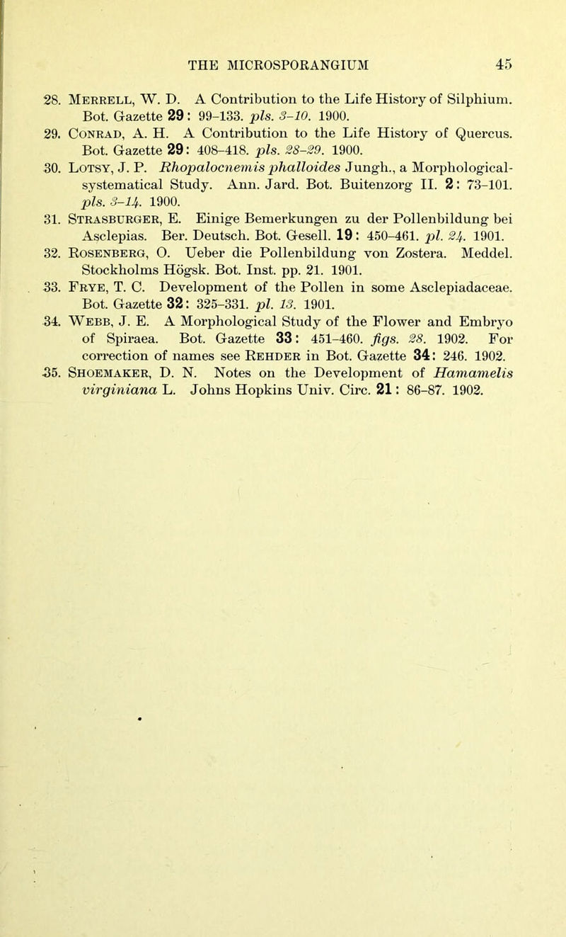 28. Merrell, W. D. a Contribution to the Life History of Silphium. Bot. Gazette 29: 99-133. pis. S-10. 1900. 29. Conrad, A. H. A Contribution to the Life History of Quercus. Bot. Gazette 29: 408-418. pis. 28-29. 1900. 30. Lotsy, J. P. Rhopalocnemis phalloides Jungh., a Morphological- systematical Study. Ann. Jard. Bot. Buitenzorg II. 2: 73-101. pis. S-U. 1900. 31. Strasburger, E. Einige Bemerkungen zu der Pollenbildung bei Asclepias. Ber. Deutsch. Bot. Gesell. 19: 450-461. pi. 24. 1901. 32. Rosenberg, O. Ueber die Pollenbildung von Zostera. Meddel. Stockholms Hdgsk. Bot. Inst. pp. 21. 1901. 33. Frye, T. C. Development of the Pollen in some Asclepiadaceae. Bot. Gazette 32: 325-331. pi. 13. 1901. 34. Webb, J. E. A Morphological Study of the Flower and Embryo of Spiraea. Bot. Gazette 33: 451-460. figs. 28. 1902. For correction of names see Rehder in Bot. Gazette 34 : 246. 1902. 35. Shoemaker, D. N. Notes on the Development of Hamamelis virginiana L. Johns Hopkins Univ. Circ. 21: 86-87. 1902.