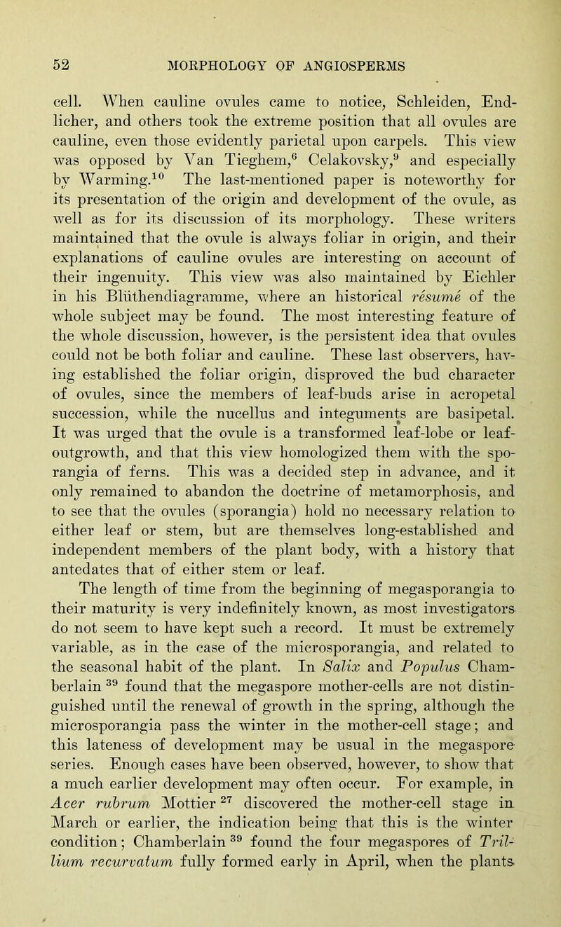 cell. When canline ovules came to notice, Schleiden, End- licher, and others took the extreme position that all ovules are cauline, even those evidently parietal upon carpels. This view was opposed by Van Tieghem,® Celakovsky,^ and especially by Warming.^® The last-mentioned paper is noteworthy for its presentation of the origin and development of the ovule, as well as for its discussion of its morphology. These writers maintained that the ovule is always foliar in origin, and their explanations of cauline ovules are interesting on account of their ingenuity. This view was also maintained by Eichler in his Bliithendiagramme, where an historical resume of the whole subject may be found. The most interesting feature of the whole discussion, however, is the persistent idea that ovules could not be both foliar and cauline. These last observers, hav- ing established the foliar origin, disproved the bud character of ovules, since the members of leaf-buds arise in acropetal succession, while the nucellus and integuments are basijjetal. It was urged that the ovule is a transformed leaf-lobe or leaf- outgrowth, and that this view homologized them with the spo- rangia of ferns. This was a decided step in advance, and it only remained to abandon the doctrine of metamorphosis, and to see that the ovules (sporangia) hold no necessary relation to either leaf or stem, but are themselves long-established and independent members of the plant body, with a history that antedates that of either stem or leaf. The length of time from the beginning of megasporangia to their maturity is very indefinitely known, as most investigators do not seem to have kept such a record. It must be extremely variable, as in the case of the microsporangia, and related to the seasonal habit of the plant. In 8alix and Populus Cham- berlain found that the megaspore mother-cells are not distin- guished until the renewal of growth in the spring, although the microsporangia pass the winter in the mother-cell stage; and this lateness of development may be usual in the megaspore series. Enough cases have been observed, however, to show that a much earlier development may often occur. Eor example, in Acer rubrum Mottier discovered the mother-cell stage in March or earlier, the indication being that this is the winter condition; Chamberlain found the four megaspores of Tril- lium recurvatum fully formed early in April, when the plants.