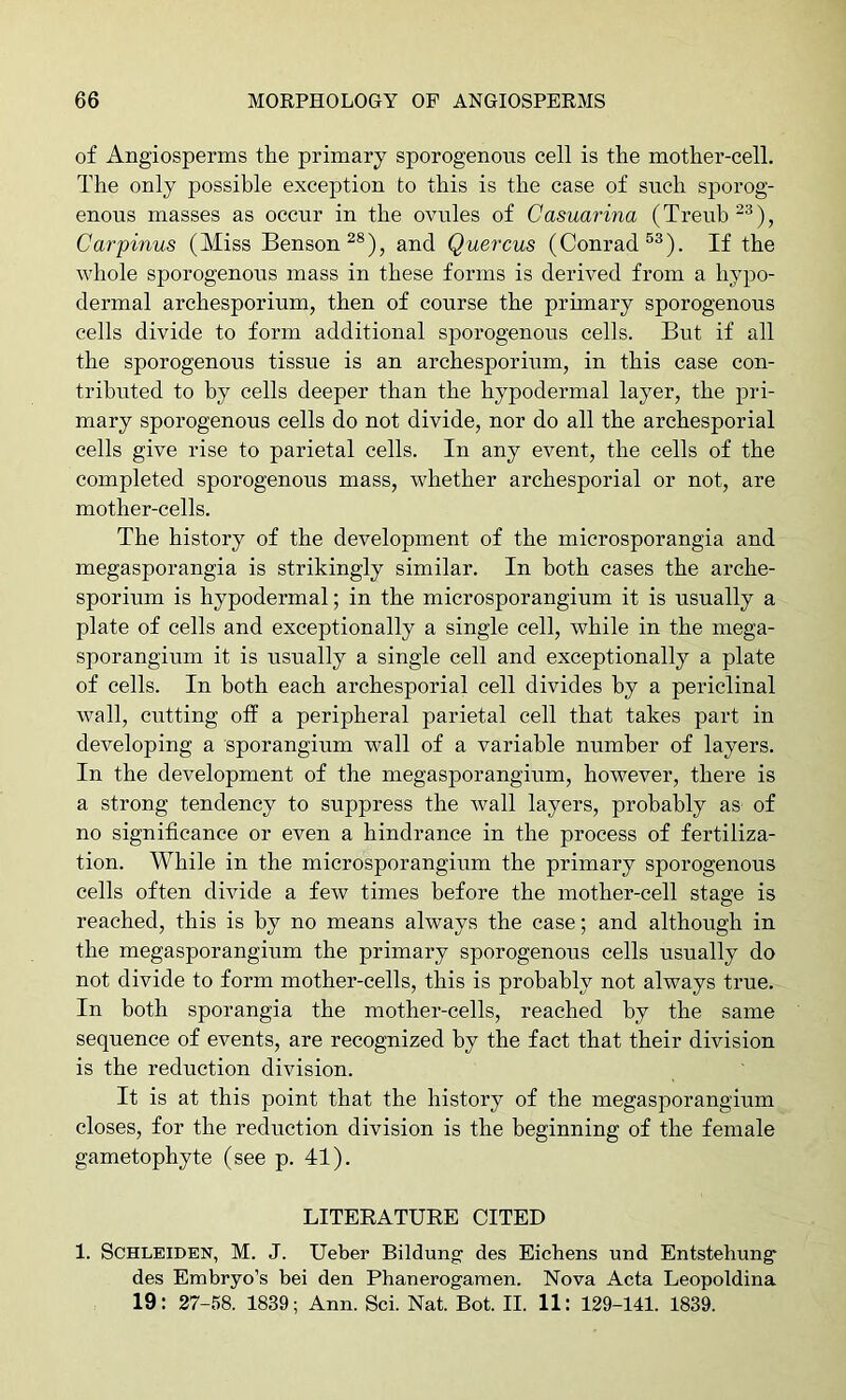 of Angiosperms the primary sporogenous cell is the mother-cell. The only possible exception to this is the case of such sporog- enous masses as occur in the ovules of Casuarina (Treub“^), Carpinus (Miss Benson^®), and Quercus (Conrad If the whole sporogenous mass in these forms is derived from a hypo- dermal archesporium, then of course the primary sporogenous cells divide to form additional sporogenous cells. But if all the sporogenous tissue is an archesporium, in this case con- tributed to by cells deeper than the hypodermal layer, the pri- mary sporogenous cells do not divide, nor do all the archesporial cells give rise to parietal cells. In any event, the cells of the completed sporogenous mass, whether archesporial or not, are mother-cells. The history of the development of the microsporangia and megasporangia is strikingly similar. In both cases the arche- sporium is hypodermal; in the microsporangium it is usually a plate of cells and exceptionally a single cell, while in the mega- sporangium it is usually a single cell and exceptionally a plate of cells. In both each archesporial cell divides by a periclinal wall, cutting off a peripheral parietal cell that takes part in developing a sporangium wall of a variable number of layers. In the development of the megasporangium, however, there is a strong tendency to suppress the wall layers, probably as of no significance or even a hindrance in the process of fertiliza- tion. While in the microsporangium the primary sporogenous cells often divide a few times before the mother-cell stage is reached, this is by no means always the case; and although in the megasporangium the primary sporogenous cells usually do not divide to form mother-cells, this is probably not always true. In both sporangia the mother-cells, reached by the same sequence of events, are recognized by the fact that their division is the reduction division. It is at this point that the history of the megasporangium closes, for the reduction division is the beginning of the female gametophyte (see p. 41). LITERATURE CITED 1. SCHLEIDEN, M. J. Ueber Bildung’ des Eichens und Entstehung des Embryo’s bei den Phanerogamen. Nova Acta Leopoldina 19: 27-58. 1839; Ann. Sci. Nat. Bot. II. 11: 129-141. 1839.