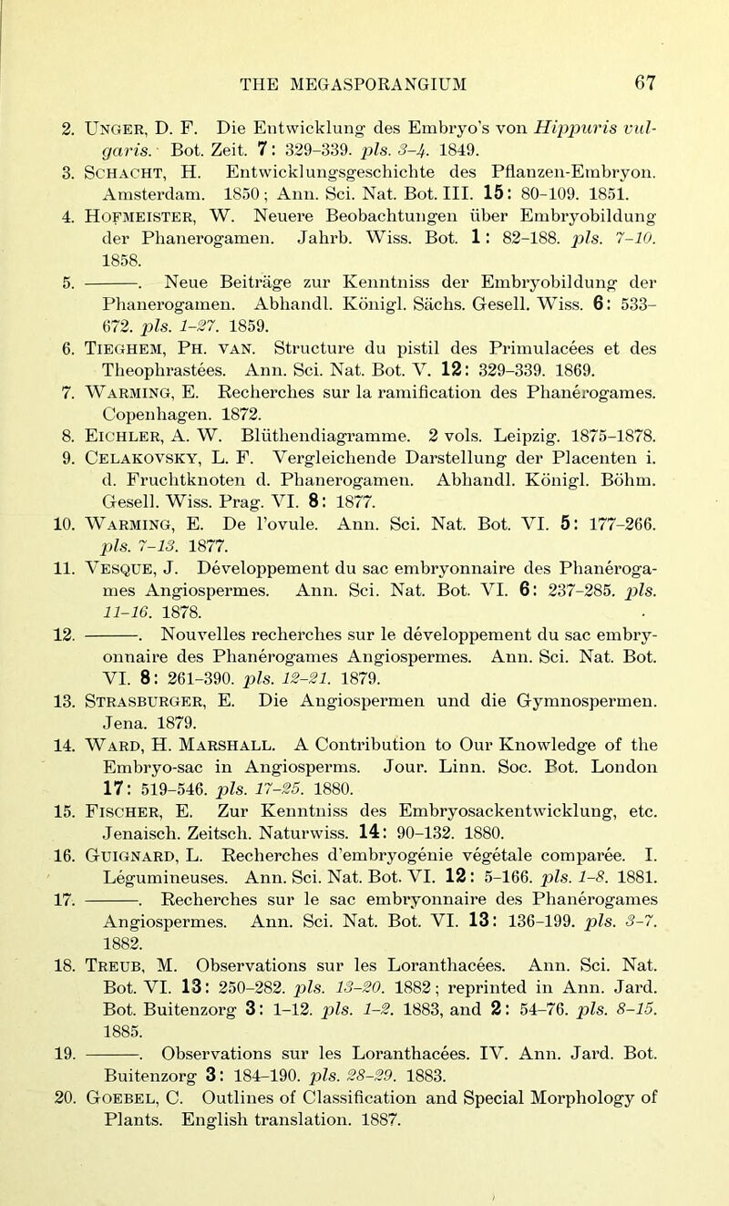 2. Unger, D. F. Die Entwicklung des Embryo’s von Hippuris vul- garis. Bot. Zeit. 7: 329-339. pis. S-Jf. 1849. 3. ScHACHT, H. Entwicklungsgeschichte des Pflanzen-Embryoii. Amsterdam. 1850; Aim. Sci. Nat. Bot. III. 15: 80-109. 1851. 4. Hofmeister, W. Neuere Beobachtungen iiber Embryobildung der Phanerogameii. Jahrb. Wiss. Bot. 1: 82-188. pis. 7-10. 1858. 5. . Neue Beitrage zur Kenntiiiss der Embryobildung der Phanerogamen. Abhandl. Konigl. Sachs. Gesell. Wiss. 6: 533- 672. pis. 1-27. 1859. 6. Tieghem, Ph. van. Structure du pistil des Primulacees et des Theophrastees. Ann. Sci. Nat. Bot. V. 12: 329-339. 1869. 7. Warming, E. Recherches sur la ramification des Phanerogames. Copenhagen. 1872. 8. Eichler, a. W. Bliithendiagramme. 2 vols. Leipzig. 1875-1878. 9. Celakovsky, L. F. Vergleichende Darstellung der Placenten i. d. Fruchtknoten d. Phanerogamen. Abhandl. Konigl. Bohm. Gesell. Wiss. Prag. VI. 8: 1877. 10. Warming, E. De I’ovule. Ann. Sci. Nat. Bot. VI. 5: 177-266. pis. 7-13. 1877. 11. Vesque, J. Developpement du sac embryonnaire des Phaneroga- mes Angiospermes. Ann. Sci. Nat. Bot. VI. 6: 237-285. pZs. 11-16. 1878. 12. . Nouvelles recherches sur le developpement du sac embry- onnaire des Phanerogames Angiospermes. Ann. Sci. Nat. Bot. VI. 8: 261-390. pis. 12-21. 1879. 13. Strasburger, E. Die Angiospermen und die Gymnospermen. Jena. 1879. 14. WARD, H. Marshall. A Contribution to Our Knowledge of the Embryo-sac in Angiosperms. Jour. Linn. Soc. Bot. London 17: 519-546. pis. 17-25. 1880. 15. Fischer, E. Zur Kenntniss des Embryosackentwicklung, etc. Jenaisch. Zeitsch. Naturwiss. 14: 90-132. 1880. 16. Guignard, L. Recherches d’embryogenie vegetale comparee. I. Legumineuses. Ann. Sci. Nat. Bot. VI. 12: 5-166. pis. 1-8. 1881. 17. . Recherches sur le sac embryonnaire des Phanerogames Angiospermes. Ann. Sci. Nat. Bot. VI. 13: 136-199. pis. 3-7. 1882. 18. Treub, M. Observations sur les Loranthacees. Ann. Sci. Nat. Bot. VI. 13: 250-282. pis. 13-20. 1882; reprinted in Ann. Jard. Bot. Buitenzorg 3: 1-12. pis. 1-2. 1883, and 2: 54-76. pis. 8-15. 1885. 19. . Observations sur les Loranthacees. IV. Ann. Jard. Bot. Buitenzorg 3: 184-190. pZs. 28-29. 1883. 20. Goebel, C. Outlines of Classification and Special Morphology of Plants. English translation. 1887.
