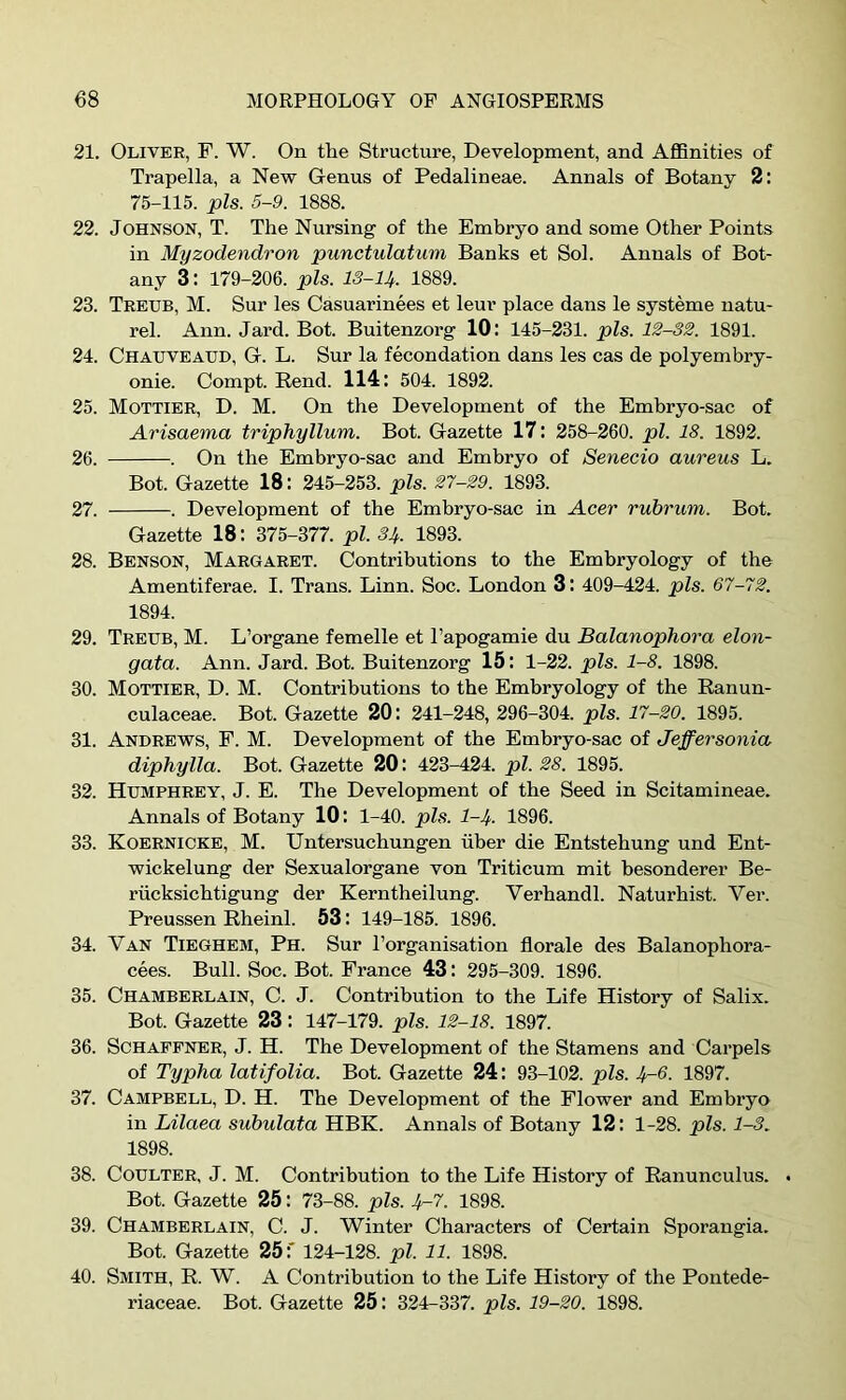 21. Oliver, P. W. On the Structure, Development, and AflBnities of Trapella, a New Oenus of Pedalineae. Annals of Botany 2: 75-115. pis. 5-9. 1888. 22. Johnson, T. The Nursing of the Emhryo and some Other Points in Myzodendron punctulatum Banks et Sol. Annals of Bot- any 3; 179-206. pis. IS-U. 1889. 23. Treub, M. Sur les Casuarinees et leur place dans le systeme natu- rel. Ann. Jard. Bot. Buitenzorg 10: 145-231. pis. 12-32. 1891. 24. Chatjveaud, G. L. Sur la fecundation dans les cas de polyembry- onie. Compt. Rend. 114: 504. 1892. 25. Mottier, D. M. On the Development of the Emhryo-sac of Arisaema triphyllum. Bot. Gazette 17: 258-260. pi. 18. 1892. 26. . On the Embryo-sac and Embryo of Senecio aureus L. Bot. Gazette 18: 245-253. pis. 27-29. 1893. 27. . Development of the Emhryo-sac in Acer rubrum. Bot. Gazette 18: 375-377. pi. 34. 1893. 28. Benson, Margaret. Contributions to the Embryology of the Amentiferae. I. Trans. Linn. Soc. London 3: 409-424. pis. 67-72. 1894. 29. Treub, M. L’organe femelle et I’apogamie du Balanophora elon- gata. Ann. Jard. Bot. Buitenzorg 15: 1-22. pis. 1-8. 1898. 30. Mottier, D. M. Contributions to the Embryology of the Ranun- culaceae. Bot. Gazette 20: 241-248, 296-304. pis. 17-20. 1895. 31. Andrews, F. M. Development of the Embryo-sac of Jeffersonia diphylla. Bot. Gazette 20 : 423-424. pi. 28. 1895. 32. Humphrey, J. E. The Development of the Seed in Scitamineae. Annals of Botany 10: 1-40. pis. 1-4- 1896. 33. Koernicke, M. Untersuchungen iiber die Entstehung und Ent- wickelung der Sexualorgane von Triticum mit hesonderer Be- riicksichtigung der Kerntheilung. Verhandl. Naturhist. Ver. Preussen Rheinl. 53: 149-185. 1896. 34. Van Tieghem, Ph. Sur I’organisation florale des Balanophora- cees. Bull. Soc. Bot. France 43: 295-309. 1896. 35. Chamberlain, C. J. Contribution to the Life History of Salix. Bot. Gazette 23: 147-179. pis. 12-18. 1897. 36. Schaefner, j. H. The Development of the Stamens and Carpels of Typha latifolia. Bot. Gazette 24: 93-102. pis. 4^6. 1897. 37. Campbell, D. H. The Development of the Flower and Embryo in Lilaea subulata HBK. Annals of Botany 12: 1-28. pis. 1-3. 1898. 38. Coulter, J. M. Contribution to the Life History of Ranunculus. . Bot. Gazette 25: 73-88. pis. 4^7. 1898. 39. Chamberlain, C. J. Winter Characters of Certain Sporangia. Bot. Gazette 25:* 124-128. pi. 11. 1898. 40. Smith, R. W. A Contribution to the Life History of the Pontede- riaceae. Bot. Gazette 25: 324-337. pis. 19-20. 1898.