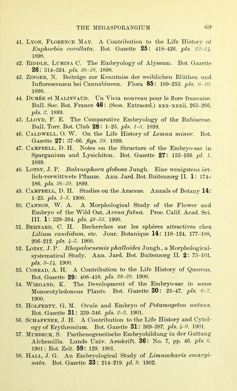 41. Lyon, Florence May. A Contribution to the Life History of Euphorbia corollata. Bot. Gazette 25: 418-426. pZs. 22-21f. 1898. 42. Riddle, Lumina C. The Embryology of Alyssum. Bot. Gazette 26 : 314-324. pis. 26-28. 1898. 43. Zinger, N. Beitrage zur Kenntniss der weiblichen Biiithen und Inflorescenzen bei Cannabineen. Flora 85: 189-253. pis. 6-10. 1898. 44. Dlmee et Malinvaud. Un Vicia nouveau pour le flore francaise. Bull. Soc. Bot. France 46: (Sess. Extraord.) xxx-xxxii, 263-266, pis. 2. 1899. 45. Lloyd, F. E. The Comparative Embryology of the Rubiaceae, Bull. Torr. Bot. Club 28: 1-25. pis. 1-3. 1899. 46. Caldwell, O. W. On the Life History of Lemna minor. Bot. Gazette 27: 37-66. figs. 59. 1899. 47. Campbell, D. H. Notes on the Structure of the Emhryo-sac in Sparganium and Lysichiton. Bot. Gazette 27: 153-166. pi. 1. 1899. 48. Lotsy, J. P. Balanophora globosa Jungh. Eine wenigstens ort- lich-verwittwete Pflanze. Ann. Jard. Bot. Buitenzorg II. 1: 174- 186. pis. 26-29. 1899. 49. Campbell, D. H. Studies on the Araceae. Annals of Botany 14: 1-25. pis. 1-3. 1900. 50. Cannon, W. A. A Morphological Study of the Flower and Embryo of the Wild Oat, Avenafatua. Proc. Calif. Acad. Sci. HI. 1: 329-364. pis. 49-53. 1900. 51. Bernard, C. H. Recherches sur les spheres attractives chez. Lilium candidum, etc. Jour. Botanique 14: 118-124, 177-188, 206-212. pis. 4-5. 1900. 52. Lotsy, J. P. R/iopctZocnemfspTiaZZofcZes Jungh., a Morphological- systematical Study. Ann. Jard. Bot. Buitenzorg II. 2- 73-101. pis. 3-14. 1900. 53. Conrad, A. H. A Contribution to the Life History of Quercus. Bot. Gazette 29: 408-418. pis. 28-29. 1900. 54. Wiegand, K. The Development of the Emhryo-sac in some Monocotyledonous Plants. Bot. Gazette 30 : 25-47. pis. 6-7. 1900. 55. Holferty, G. M. Ovule and Emhryo of Potaniogeton natans. Bot. Gazette 31: 339-346. pis. 2-3. 1901. 56. ScHAFFNER, J. H. A Contribution to the Life History and Cytol- ogy of Erythronium. Bot. Gazette 31: 369-387. pis. J-9. 1901. 57. Murbeck, S. Parthenogenetische Embryobildung in der Gattung Alchemilla. Lunds Univ. Arsskrift. 36: No. 7, pp. 46. pis. 6. 1901; Bot. Zeit. 59: 129. 1901. 58. Hall, J. G. An Embryological Study of Limnocharis emargi- nata. Bot. Gazette 33: 214-219. pi. 9. 1902.