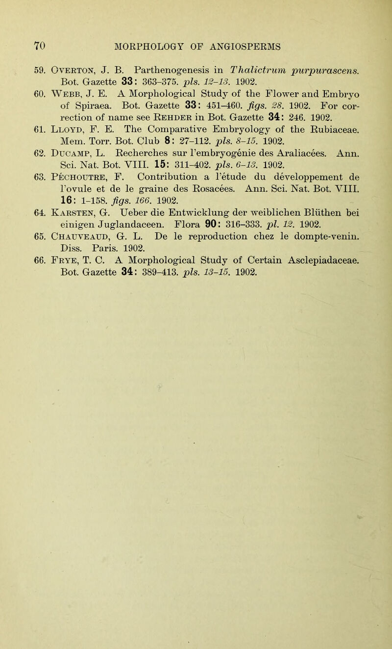 59. Overton, J. B. Parthenogenesis in T halictrum purpurascens. Bot. Gazette 33: 363-375. pis. 12-13. 1902. 60. WEBB, J. E. A Morphological Study of the Flower and Emhryo of Spiraea. Bot. Gazette 33: 451-460. figs. 28. 1902. For cor- rection of name see Rehder in Bot. Gazette 34 : 246. 1902. 61. Lloyd, E. E. The Comparative Embryology of the Eubiaceae. Mem. Torr. Bot. Club 8: 27-112. pis. 8-15. 1902. 62. Ducamp, L. Recherches sur Pembryogenie des Araliacees. Ann. Sci. Nat. Bot. VIII. 15: 311-402. pis. 6-13. 1902. 63. Pechoutre, E. Contribution a Petude du developpement de Povule et de le graine des Rosacees. Ann. Sci. Nat. Bot. VIII. 16: 1-158. figs. 166. 1902. 64. Karsten, G. Ueber die Entwicklung der weiblicben Bliitben bei einigen Juglandaceen. Flora 90: 316-333. pi. 12. 1902. 65. Chauveaud, G. L. De le reproduction cbez le dompte-venin. Diss. Paris. 1902. 66. Frye, T. C. A Morphological Study of Certain Asclepiadaceae.