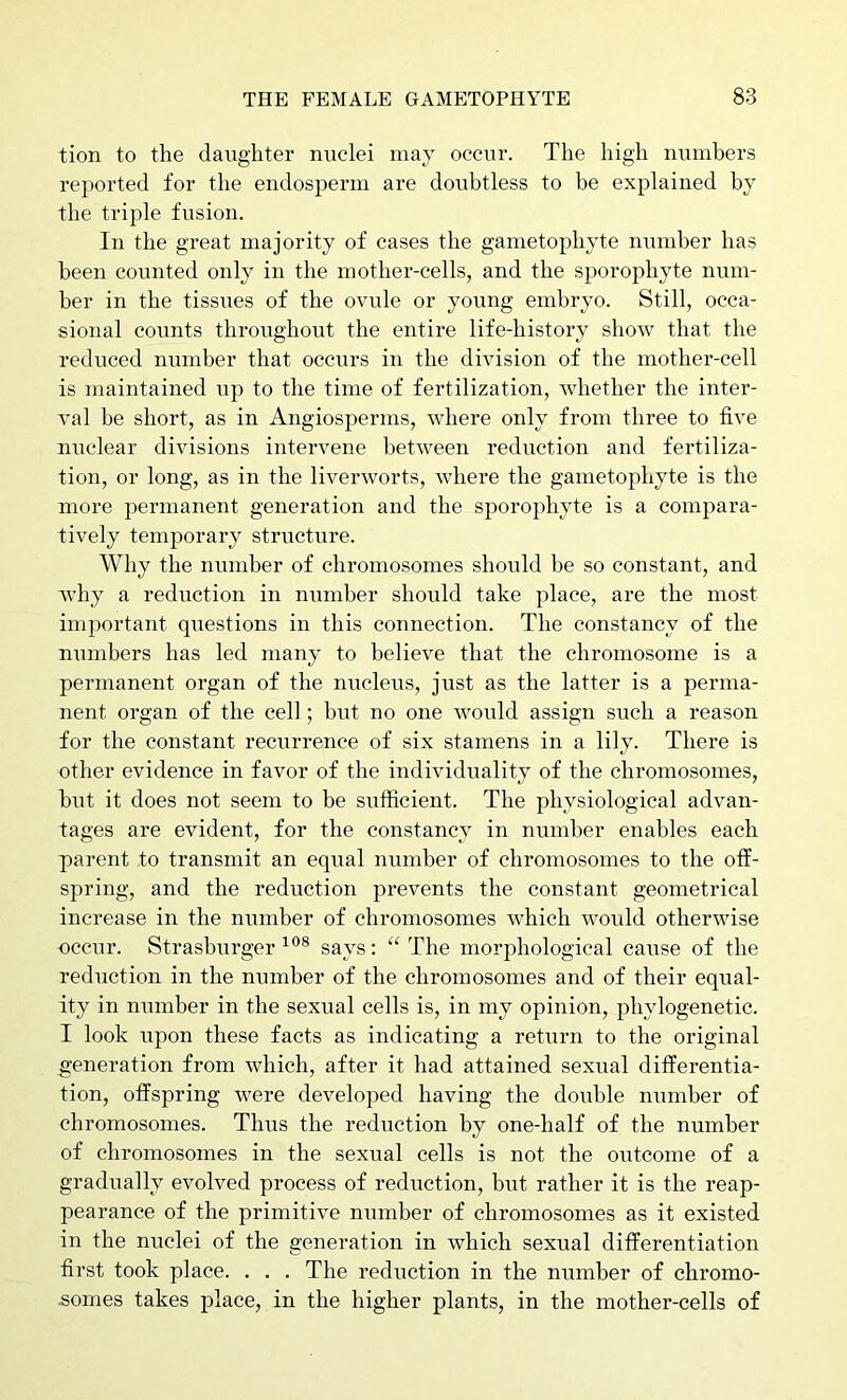 tion to the daughter nuclei may occur. The high numbers reported for the endosperm are doubtless to be explained by the triple fusion. In the great majority of eases the gametophyte number has been counted only in the mother-cells, and the sporophyte num- ber in the tissues of the ovule or yoiing embryo. Still, occa- sional counts throughout the entire life-history show that the reduced number that occurs in the division of the mother-cell is maintained up to the time of fertilization, whether the inter- val he short, as in Angiosperms, where only from three to five nuclear divisions intervene between reduction and fertiliza- tion, or long, as in the liverworts, where the gametophyte is the more permanent generation and the sporophyte is a compara- tively temporary structure. Why the number of chromosomes should be so constant, and why a reduction in number should take place, are the most important questions in this connection. The constancy of the niimbers has led many to believe that the chromosome is a permanent organ of the nucleus, just as the latter is a perma- nent organ of the cell; biit no one would assign such a reason for the constant recurrence of six stamens in a lily. There is other evidence in favor of the individuality of the chromosomes, but it does not seem to be sufficient. The physiological advan- tages are evident, for the constancy in number enables each parent to transmit an equal number of chromosomes to the off- spring, and the reduction prevents the constant geometrical increase in the number of chromosomes which would otherwise occur. Strasburger says: '‘The morphological cause of the reduction in the number of the chromosomes and of their equal- ity in number in the sexual cells is, in my opinion, phylogenetic. I look upon these facts as indicating a return to the original generation from which, after it had attained sexual differentia- tion, offspring were developed having the double number of chromosomes. Thus the reduction by one-half of the number of chromosomes in the sexual cells is not the outcome of a gradually evolved process of reduction, but rather it is the reap- pearance of the primitive number of chromosomes as it existed in the nuclei of the generation in which sexual differentiation first took place. . . . The reduction in the number of chromo- •somes takes place, in the higher plants, in the mother-cells of