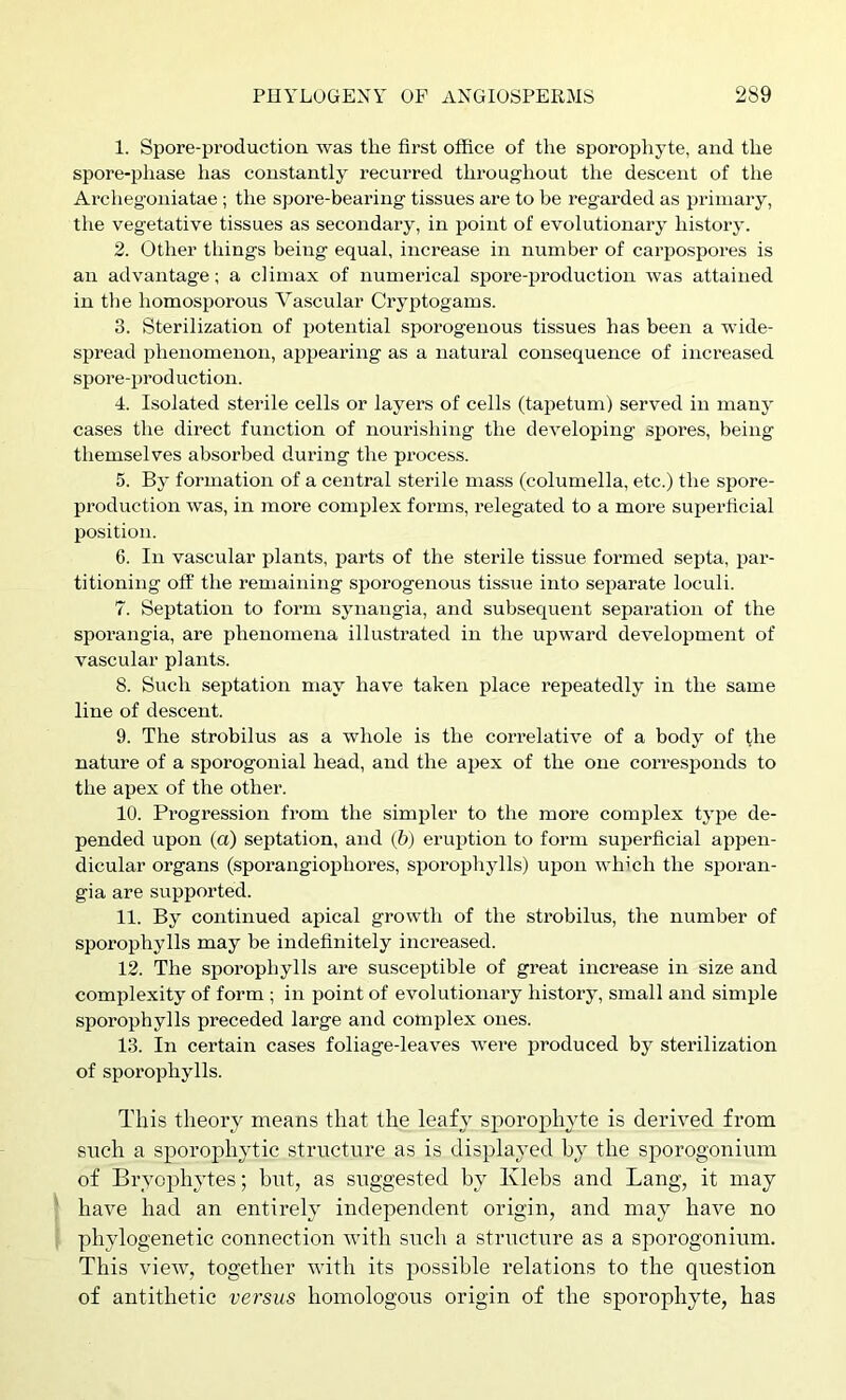 1. Spore-production was the first office of the sporophyte, and the spore-phase has constantly recurred throughout the descent of the Archegoniatae ; the spore-bearing tissues are to be regarded as primary, the vegetative tissues as secondary, in point of evolutionary history. 2. Other things being equal, increase in number of carpospores is an advantage; a climax of numerical spore-production was attained in the homosporous Vascular Cryptogams. 3. Sterilization of potential sporogenous tissues has been a wide- spread phenomenon, appearing as a natural consequence of increased spore-prod uction. 4. Isolated sterile cells or layers of cells (tapetum) served in many cases the direct function of noui-ishing the developing spores, being themselves absorbed during the process. 5. By formation of a central sterile mass (columella, etc.) the spore- production was, in more complex forms, relegated to a more suiierficial position. 6. In vascular plants, parts of the sterile tissue formed septa, par- titioning off the remaining sporogenous tissue into separate loculi. 7. Septation to form synangia, and subsequent separation of the sporangia, are phenomena illustrated in the upward development of vascular plants. 8. Such septation may have taken place repeatedly in the same line of descent. 9. The strobilus as a whole is the correlative of a body of the nature of a sporogonial head, and the apex of the one corresponds to the apex of the other. 10. Progression from the simpler to the more complex type de- pended upon (a) septation, and (6) eruption to form superficial appen- dicular organs (sporangiophores, sporophylls) upon winch the sporan- gia are supported. 11. By continued aihcal growth of the strobilus, the number of sporophylls may be indefinitely increased. 12. The sijorophylls are susceptible of great increase in size and complexity of form ; in point of evolutionary history, small and simple sporophylls preceded large and complex ones. 13. In certain cases foliage-leaves were j^roduced by sterilization of sporophylls. This theory means that the leafy sporophyte is derived from such a sporophytic structure as is displayed hy the sporogonium of Brycphytes; but, as siTggested by Klebs and Lang, it may ' have had an entirely independent origin, and may have no , phylogenetic connection with such a structure as a sporogonium. This view, together with its possible relations to the question of antithetic versus homologous origin of the sporophyte, has