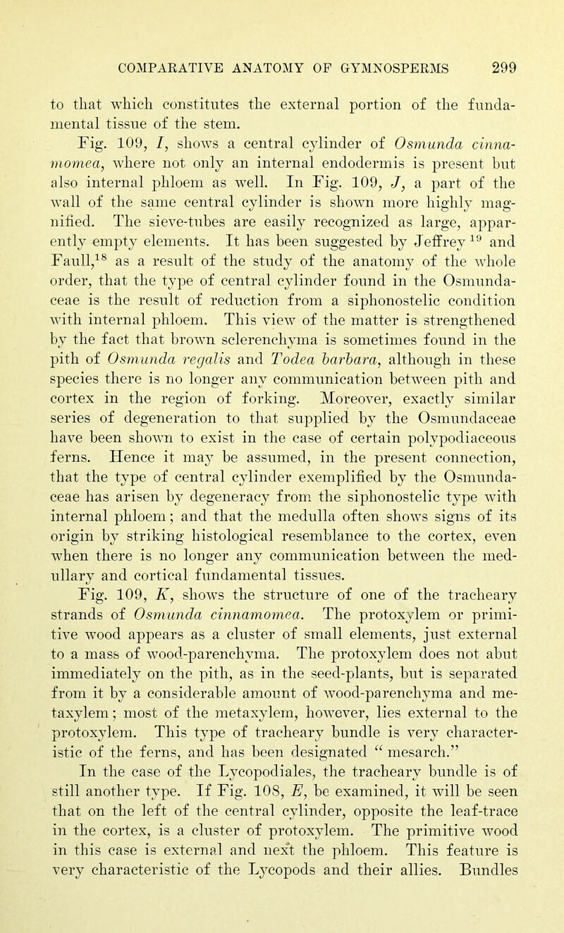 to that which constitutes the external portion of the funda- mental tissue of the stem. Fig. 109, I, shows a central cylinder of Osmunda cinna- moinea, where not only an internal endodermis is present but also internal phloem as well. In Fig. 109, J, a part of the wall of the same central cylinder is shown more highly mag- nitied. The sieve-tubes are easily recognized as large, appar- ently empty elements. It has been suggested by Jeffrey^’’ and Faull,^® as a result of the study of the anatomy of the whole order, that the type of central cylinder found in the Osmunda- ceae is the result of reduction from a siphonostelic condition with internal phloem. This view of the matter is strengthened by the fact that brown sclerenchyma is sometimes found in the pith of Osmunda recjalis and Todea harhara, although in these species there is no longer any communication between pith and cortex in the region of forking. Moreover, exactly similar series of degeneration to that supplied by the Osmundaceae have been shown to exist in the case of certain polypodiaceous ferns. Hence it may be assumed, in the present connection, that the type of central cylinder exemplified by the Osmunda- ceae has arisen by degeneracy from, the siphonostelic type with internal phloem; and that the medulla often shows signs of its origin by striking histological resemblance to the cortex, even when there is no longer any communication between the med- ullary and cortical fundamental tissues. Fig. 109, K, shows the structure of one of the tracheary strands of Osmunda cinnamomea. The protoxylem or primi- tive wood appears as a cluster of small elements, just external to a mass of wood-parenchyma. The protoxylem does not abut immediately on the pith, as in the seed-plants, but is separated from it by a considerable amount of Avood-parenchyma and me- taxylem; most of the raetaxylem, hoAvever, lies external to the protoxylem. This type of tracheary bundle is very character- istic of the ferns, and has been designated “ mesarch.” In the case of the Lycopodiales, the tracheary bundle is of still another type. If Fig. 108, E, be examined, it will be seen that on the left of the central cylinder, opposite the leaf-trace in the cortex, is a cluster of protoxylem. The primitive AAmod in this case is external and nexT the phloem. This featui’e is very characteristic of the Lycopods and their allies. Bundles