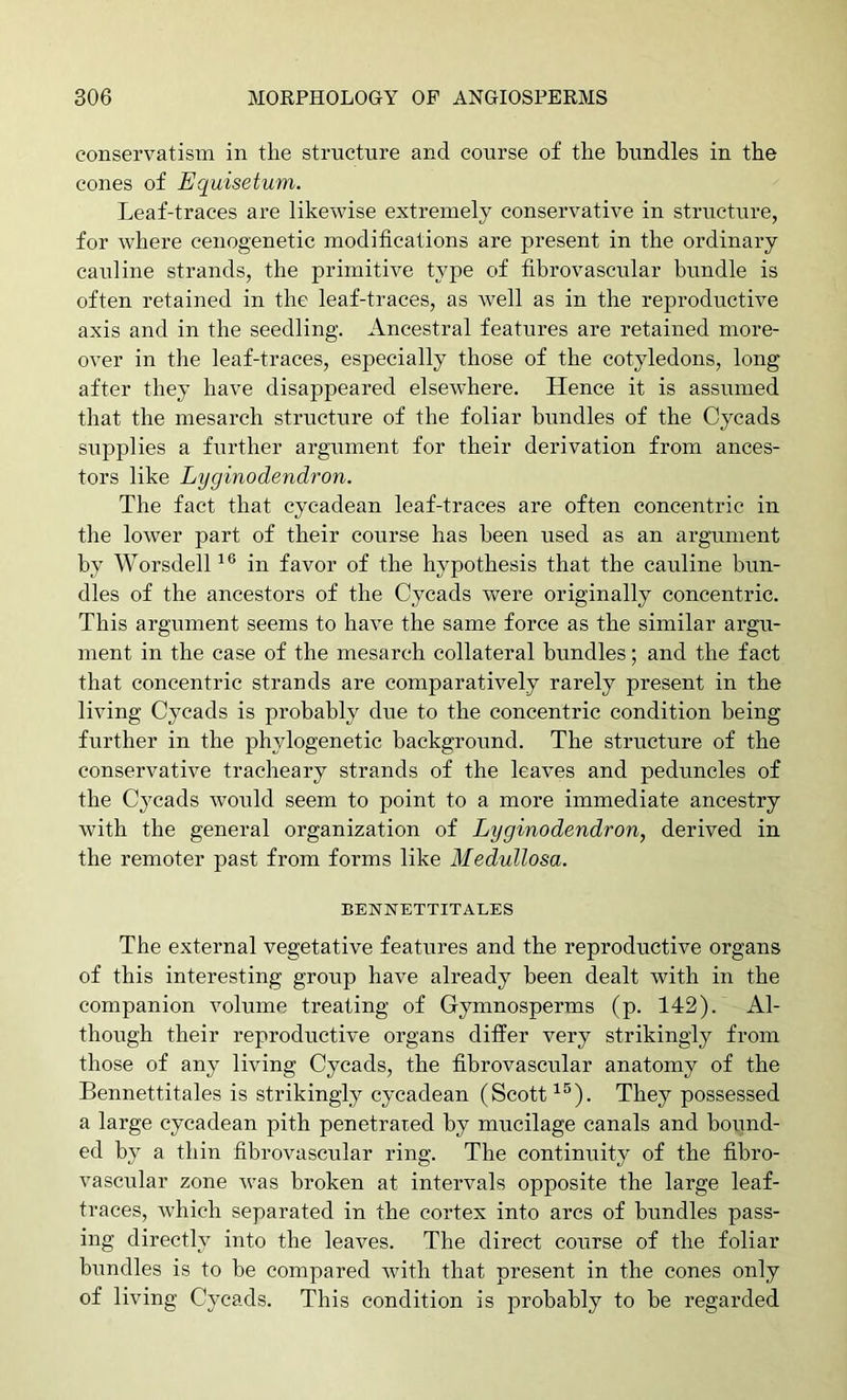 conservatism in the structure and course of the bundles in the cones of Equisetum. Leaf-traces are likewise extremely conservative in structure, for where cenogenetic modifications are present in the ordinary cauline strands, the primitive type of fibrovascular bundle is often retained in the leaf-traces, as Avell as in the reproductive axis and in the seedling. Ancestral features are retained more- over in the leaf-traces, especially those of the cotyledons, long after they have disappeared elsewhere. Hence it is assumed tliat the mesarch structure of the foliar bundles of the Cycads siipplies a further argument for their derivation from ances- tors like Lyginodendron. The fact that cyeadean leaf-traces are often concentric in the lower part of their course has been used as an argument by Worsdell in favor of the hypothesis that the cauline bun- dles of the ancestors of the Cycads were originally concentric. This argument seems to have the same force as the similar argu- ment in the case of the mesarch collateral bundles; and the fact that concentric strands are comparatively rarely present in the living Cycads is probably due to the concentric condition being further in the phylogenetic background. The structure of the conservative tracheary strands of the leaves and peduncles of the Cj^cads would seem to point to a more immediate ancestry with the general organization of Lyginodendron, derived in the remoter past from forms like Medullosa. BENNETTITALES The external vegetative features and the reproductive organs of this interesting group have already been dealt with in the companion volume treating of Gymnosperms (p. 142). Al- though their reproductive organs differ very strikingly from those of any living Cycads, the fibrovascular anatomy of the Bennettitales is strikingly cyeadean (Scott They possessed a large cyeadean pith penetrated by mucilage canals and hound- ed by a thin fibrovascular ring. The continuity of the fihro- vascitlar zone was broken at intervals opposite the large leaf- traces, Avhich separated in the cortex into arcs of bundles pass- ing directly into the leaves. The direct course of the foliar bundles is to be compared with that present in the cones only of living Cycads. This condition is probably to be regarded