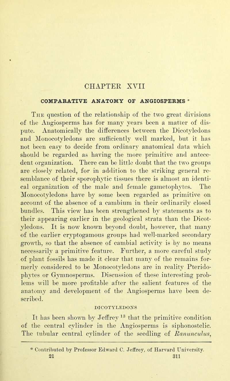 CHAPTER XVII COMPABATIVE ANATOMY OF ANGIOSPEBMS * The question of the relationship of the two great divisions of the Angiosperms has for many years been a matter of dis- pute. Anatomically the differences between the Dicotyledons and Alonocotyledons are sufficiently well marked, hut it has not been easy to decide from ordinary anatomical data which should be regarded as having the more primitive and antece- dent organization. There can be little doubt that the two groups are closely related, for in addition to the striking general re- semblance of their sporophytic tissues there is almost an identi- cal organization of the male and female ganietophytes. The Monocotyledons have by some been regarded as primitive on account of the absence of a cambium in their ordinarily closed bundles. This view has been strengthened by statements as to their appearing earlier in the geological strata than the Dicot- yledons. It is now known beyond doubt, however, that many of the earlier cryptogamous groups had well-marked secondary growth, so that the absence of cambial activity is by no means necessarily a primitive feature. Further, a more careful study of plant fossils has made it clear that many of the remains for- merly considered to be Monocotyledons are in reality Pterido- phytes or Gymnosperms. Discussion of these interesting prob- lems will be more profitable after the salient features of the anatomy and development of the Angiosperms have been de- scribed. DICOTYLEDONS It has been shown by Jeffrey that the primitive condition of the central cylinder in the Angiosperms is siphonostelic. The tubular central cylinder of the seedling of Ranunculus, * Contributed by Professor Edward C. Jeffrey, of Harvard University.