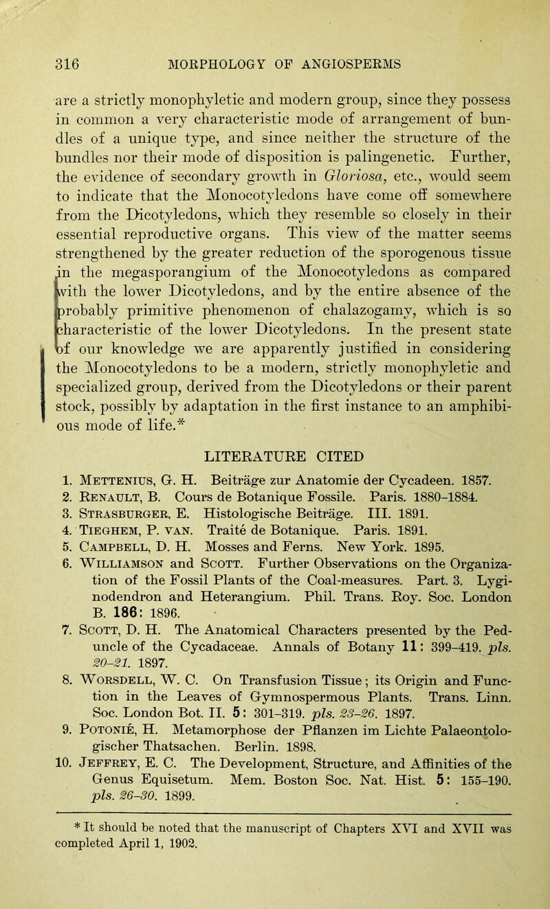 are a strictly monophyletic and modern groi;p, since they possess in common a very characteristic mode of arrangement of bun- dles of a unique type, and since neither the structure of the bundles nor their mode of disposition is palingenetic. Further, the evidence of secondary growth in Gloriosa, etc., would seem to indicate that the Monocotyledons have come off somewhere from the Dicotyledons, wFich they resemble so closely in their essential reproductive organs. This view of the matter seems strengthened by the greater reduction of the sporogenous tissue in the megasporangium of the Monocotyledons as compared with the lower Dicotyledons, and by the entire absence of the probably primitive phenomenon of chalazogamy, which is so characteristic of the lower Dicotyledons. In the present state cf our knowledge we are apparently justified in considering the Monocotyledons to be a modern, strictly monophyletic and specialized group, derived from the Dicotyledons or their parent stock, possibly by adaptation in the first instance to an amphibi- ous mode of life.* LITERATURE CITED 1. Mettenius, G. H. Beitrage zur Anatomie der Cycadeen. 1857. 2. Renault, B. Cours de Botanique Fossile. Paris. 1880-1884. 3. Strasburger, E. Histologische Beitrage. III. 1891. 4. Tieghem, P. van. Traite de Botanique. Paris. 1891. 5. Campbell, D. H. Mosses and Ferns. New York. 1895. 6. Williamson and Scott. Further Observations on the Organiza- tion of the Fossil Plants of the Coal-measures. Part. 3. Lygi- nodendron and Heterangium. Phil. Trans. Roy. Soc. London B. 186; 1896. 7. Scott, D. H. The Anatomical Characters presented by the Ped- uncle of the Cycadaceae. Annals of Botany 11: 399-419. pis. 20-21. 1897. 8. WORSDELL, W. C. On Transfusion Tissue; its Origin and Func- tion in the Leaves of Gymnospermous Plants. Trans. Linn. Soc. London Bot. II. 5: 301-319. pis. 23-26. 1897. 9. POTONIE, H. Metamorphose der Pflanzen im Lichte Palaeontolo- gischer Thatsachen. Berlin. 1898. 10. Jeffrey, E. C. The Development, Structure, and Affinities of the Genus Equisetum. Mem. Boston Soc. Nat. Hist. 5: 155-190. pis. 26-30. 1899. * It should be noted that the manuscript of Chapters XVI and XVII was completed April 1, 1902.