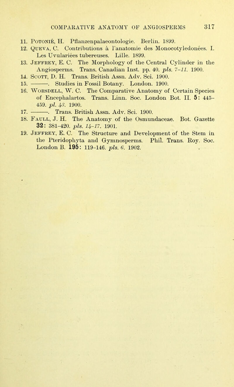 11. POTONIE, H. Pllauzeupalaeontologie. Berlin. 1899. 12. Queva, C. Contributions a I'anatomie des Monocotyledonees. I. Les Uvulariees tubereuses. Lille. 1899. 13. Jeffrey, E. C. The Morphology of the Central Cylinder in the Angiosperms. Trans. Canadian Inst. pp. 40. pis. 7-11. 1900. 14. Scott, D. H. Trans. British Assn. Adv. Sci. 1900. 15. . Studies in Fossil Botany. London. 1900. 16. WoRSDELL, W. C. The Comparative Anatomy of Certain Species of Encephalartos. Trans. Linn. Soc. London Bot. II. 5: 445- 459. pi. 43. 1900. 17. . Trans. British Assn. Adv. Sci. 1900. 18. Faull, J. H. The Anatomy of the Osmundaceae. Bot. Gazette 32: 381-420. pis. U-17. 1901. 19. Jeffrey, E. C. The Structure and Development of the Stem in the Pteridophyta and Gymnosperms. Phil. Trans. Roy. Soc. London B. 195: 119-146. pis. 6. 1902.
