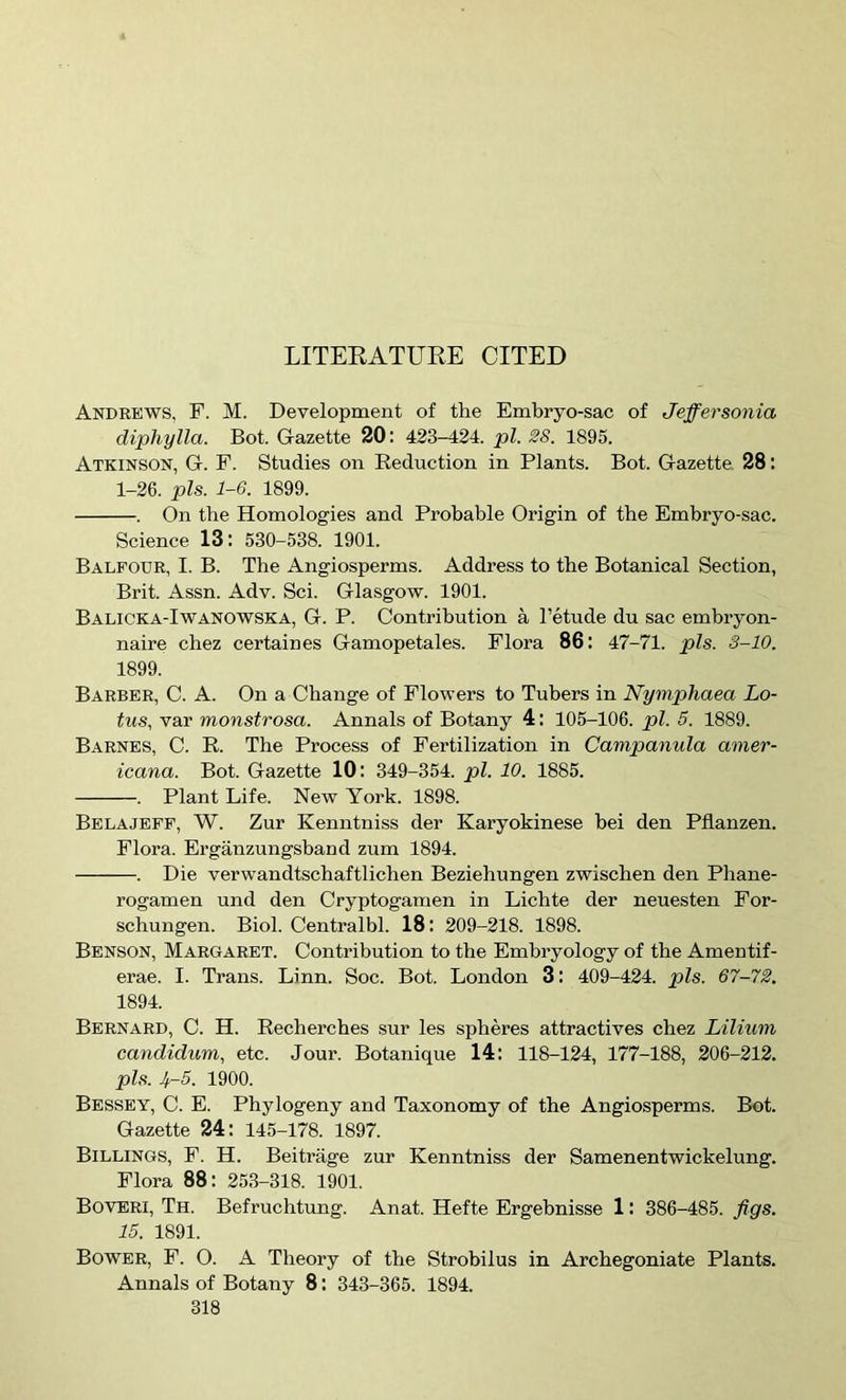 LITEKATURE CITED Andrews, F. M. Development of the Embryo-sac of Jeffersonia diphylla. Bot. Gazette 20: 423-424. pi. 28. 1895. Atkinson, G. F. Studies on Reduction in Plants. Bot. Gazette. 28: 1-26. pis. 1-6. 1899. . On the Homologies and Probable Origin of the Embryo-sac. Science 13: 530-538. 1901. Balfour, I. B. The Angiosperms. Address to the Botanical Section, Brit. Assn. Adv. Sci. Glasgow. 1901. Balicka-Iwanowska, G. P. Contribution a I’etude du sac embryon- naire cbez certaines Gamopetales. Flora 86 : 47-71. pis. 3-10. 1899. Barber, C. A. On a Change of Flowers to Tubers in Nymphaea Lo- tus, var monstrosa. Annals of Botany 4: 105-106. pi. 5. 1889. Barnes, C. R. The Process of Fertilization in Campanula amer- icana. Bot. Gazette 10: 349-354. pi. 10. 1885. . Plant Life. New York. 1898. Belajeff, W. Zur Kenntniss der Karyokinese bei den Pflanzen. Flora. Erganzungsband zum 1894. . Die verwandtschaftlichen Beziehungen zwischen den Phane- rogamen und den Cryptogamen in Lichte der neuesten For- schungen. Biol. Centralbl. 18: 209-218. 1898. Benson, Margaret. Contribution to the Embryology of the Amentif- erae. I. Trans. Linn. Soc. Bot. London 3: 409-424. pis. 67-72. 1894. Bernard, C. H. Recherches .sur les spheres attractives cbez Lilium candidum, etc. Jour. Botanique 14: 118-124, 177-188, 206-212. pis. 4-5. 1900. Bessby, C. E. Phylogeny and Taxonomy of the Angiosperms. Bot. Gazette 24: 145-178. 1897. Billings, F. H. Beitrage zur Kenntniss der Samenentwickelung. Flora 88: 253-318. 1901. Boveri, Th. Befruchtung. Anat. Hefte Ergebnisse 1: 386-485. figs. 15. 1891. Bower, F. O. A Theory of the Strobilus in Arcbegoniate Plants. Annals of Botany 8: 343-365. 1894.