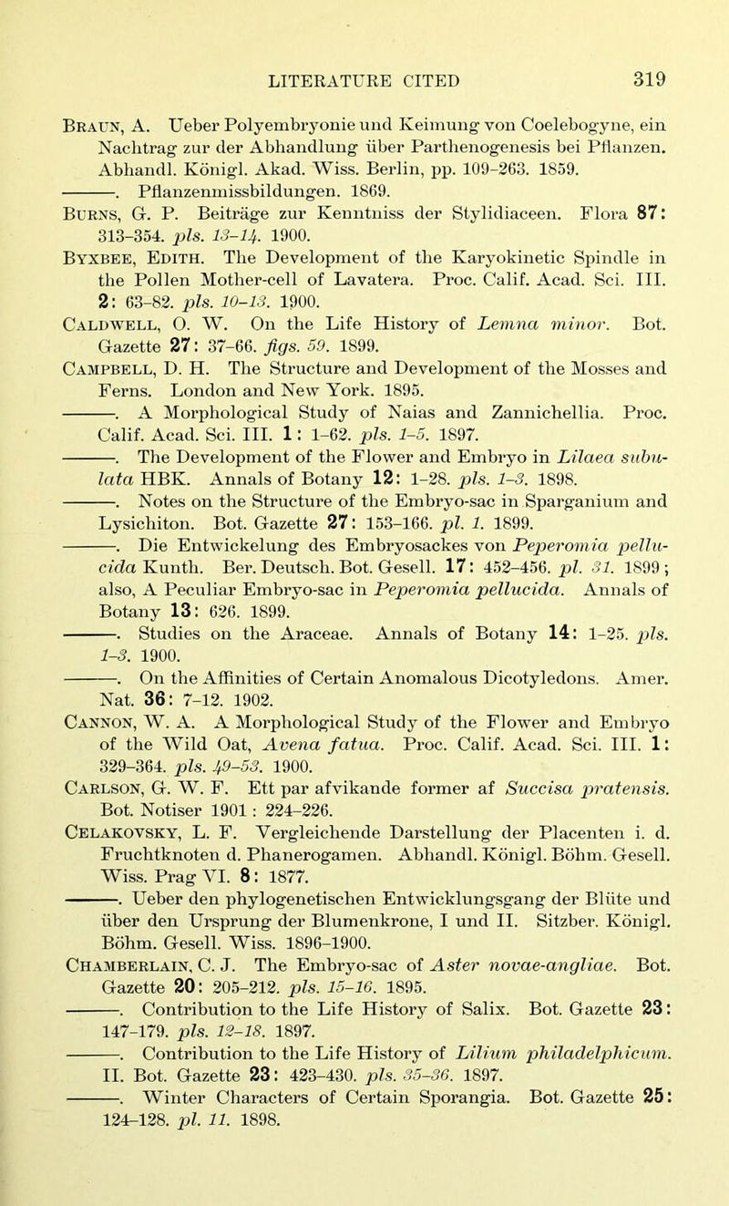 Braun, A. Ueber Polyembryonie und Keimung von Coelebogyne, ein Nachtrag zur der Abhandlung iiber Parthenogenesis bei Pllanzen. Abhandl. Kdnigl. Akad. Wiss. Berlin, pp. 109-263. 1859. . Pflanzenmissbildungen. 1869. Burns, G. P. Beitrage zur Kenntniss der Stylidiaceen. Flora 87: 313-354. pis. 13-14. 1900. Byxbee, Edith. The Development of the Karyokinetic Spindle in the Pollen Mother-cell of Lavatera. Proc. Calif. Acad. Sci. III. 2: 63-82. pis. 10-13. 1900. Caldwell, O. W. On the Life History of Lenina minor. Bot. Gazette 27: 37-66. figs. 59. 1899. Campbell, D. H. The Structure and Development of the Mosses and Ferns. London and New York. 1895. . A Morphological Study of Naias and Zannichellia. Proc. Calif. Acad. Sci. III. 1: 1-62. pis. 1-5. 1897. . The Development of the Flower and Embryo in Lilaea subu- lata HBK. Annals of Botany 12: 1-28. pis. 1-3. 1898. . Notes on the Structure of the Embryo-sac in Sparganium and Lysichiton. Bot. Gazette 27: 153-166. pi. 1. 1899. . Die Entwickelung des Embryosackes von Peperom ia loellu- ctda Kunth. Ber. Deutsch. Bot. Gesell. 171 452-456. p/. 31. 1899; also, A Peculiar Embryo-sac in Peperomia pellucida. Annals of Botany 13: 626. 1899. . Studies on the Araceae. Annals of Botany 14: 1-25. p?s. 1-3. 1900. . On the Affinities of Certain Anomalous Dicotyledons. Amer. Nat. 36: 7-12. 1902. Cannon, W. A. A Morphological Study of the Flower and Embryo of the Wild Oat, Arena fatua. Proc. Calif. Acad. Sci. III. 1: 329-364. pis. 49-53. 1900. Carlson, G. W. F. Ett par afvikande former af Succisa pratensis. Bot. Notiser 1901; 224-226. Celakovsky, L. F. Vergleichende Darstellung der Placenten i. d. Fruchtknoten d. Phanerogamen. Abhandl. Kdnigl. Bdhm. Gesell. Wiss. Prag VI. 8: 1877. . Ueber den phylogenetischen Entwicklungsgang der Bliite und fiber den Ursprung der Blumenkrone, I und II. Sitzber. Kdnigl. Bdhm. Gesell. Wiss. 1896-1900. Chamberlain. C. J. The Embryo-sac of Aster novae-angliae. Bot. Gazette 20: 205-212. pis. 15-16. 1895. . Contribution to the Life History of Salix. Bot. Gazette 23: 147-179. pis. 12-18. 1897. . Contribution to the Life History of Lilium philadelphicum. II. Bot. Gazette 23: 423-430. pis. 35-36. 1897. . Winter Characters of Certain Sporangia. Bot. Gazette 25: 124-128. pi. 11. 1898.