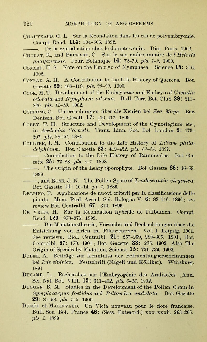 Chauveaud, G. L. Sur la fecondation dans les cas de polyembryonie. Compt. Rend. 114: 504-506. 1892. . De la reproduction chez le dompte-venin. Diss. Paris. 1902. Chodat, R., and Bernard, C. Sur le sac embryonnaire de VHelosis guayanensis. Jour. Botanique 14: 72-79. pis. 1-2. 1900. CONARD, H. S. Note on the Embryo of Nymphaea. Science 15: 316. 1902. Conrad, A. H. A Contribution to the Life History of Quercus. Bot. Gazette 29: 408-418. pis. 28-29. 1900. Cook, M. T. Development of the Embryo-sac and Embryo of Castalia odorata and Nymphaea advena. Bull. Torr. Bot. Club 29: 211- 220. pis. 12-13. 1902. CoRRENS, C. Untersuchungen iiber die Xenien bei Zea Mays. Ber. Deutsch. Bot. Gesell. 17: 410-417. 1899. CoRRY, T. H. Structure and Development of the Gynostegium, etc., in Asclepias Cornuti. Trans. Linn. Soc. Bot. London 2: 173- 207. pis. 24.-26. 1884. Coulter, J. M. Contribution to the Life History of Lilium phila- delphicum. Bot. Gazette 23: 412-422. pis. 32-34. 1897. . Contribution to the Life History of Ranunculus. Bot. Ga- zette 25: 73-88. pis. 4-7. 1898. . The Origin of the Leafy Sporophyte. Bot. Gazette 28: 46-59. 1899. , and Rose, J. N. The Pollen Spore of Tradescantia virginica. Bot. Gazette 11: 10-14. pi. 1. 1886. Delpino, F. Applicazione de nuovi criterii per la classificasione delle piante. Mem. Real. Accad. Sci. Bologna V. 6: 83-116. 1896; see review Bot. Centralbl. 67: 370. 1896. De Vries, H. Sur la fecondation hybride de I’albumen. Compt. Rend. 129: 973-975. 1899. . Die Mutationstheorie, Versuche und Beobachtungen fiber die Entstehung von Arten im Pflanzenreich. Vol. I. Leipzig. 1901. See reviews: Biol. Centralbl. 21: 257-269, 289-305. 1901; Bot. Centralbl. 87: 170. 1901; Bot. Gazette 33: 236. 1902. Also The Origin of Species by Mutation, Science 15 : 721-729. 1902. Dodel, a. Beitrage zur Kenntniss der Befruchtungserscheinungen bei Iris sibirica. Festschrift (Nageli und Kdlliker). Wurzburg. 1891. Ducamp, L. Recherches sur I’Embryogenie des Araliacees. Ann. Sci. Nat. Bot. VHI. 15: 311-402. pis. 6-13. 1902. Duggar, B. M. Studies in the Development of the Pollen Grain in Symplocarpus foetidus and Peltandra undulata. Bot. Gazette 29: 81-98. pis. 1-2. 1900. Dumee et Malinvaud. Un Vicia nouveau pour le flore francaise. Bull. Soc. Bot. France 46: (Sess. Extraord.) xxx-xxxii, 263-266. pis. 2. 1899.