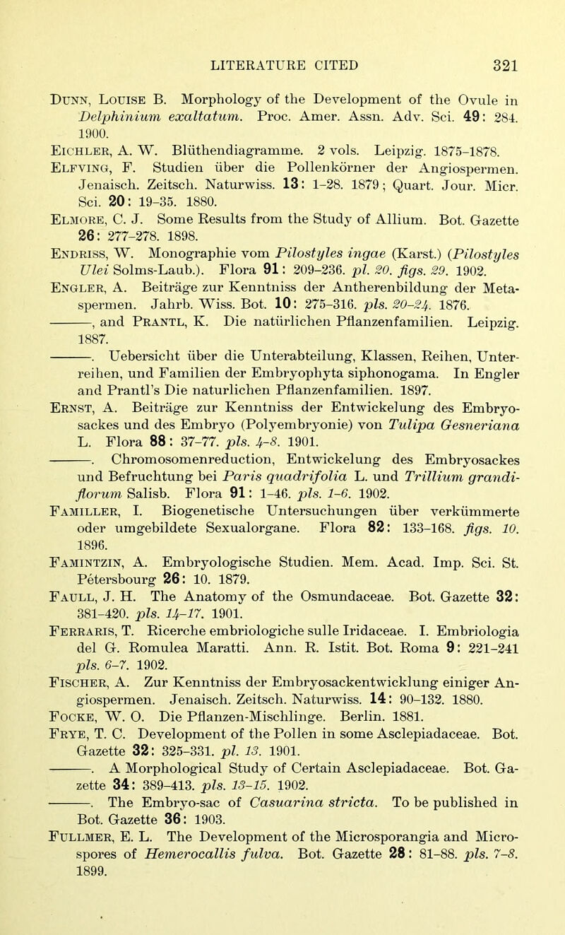 Dunn, Louise B. Morphology of the Development of the Ovule in Delphinium exaltatum. Proc. Amer. Assn. Adv. Sci. 49: 284. 1900. Eichler, a. W. Bliithendiagramme. 2 vols. Leipzig. 1875-1878. Elfving, F. Studieii iiber die Pollenkorner der Angiospermen. Jenaisch. Zeitsch. Naturwiss. 13: 1-28. 1879; Quart. Jour. Micr. Sci. 20: 19-35. 1880. Elmore, C. J. Some Results from the Study of Allium. Bot. Gazette 26: 277-278. 1898. Enuriss, W. Monographie vom Pilostyles ingae (Karst.) (Pilostyles Ulei Solms-Laub.). Flora 91: 209-236. pi. 20. Jigs. 29. 1902. Engler, a. Beitrage zur Kenntniss der Antherenbildung der Meta- spermen. Jahrb. Wiss. Bot. 10: 275-316. pis. 20-24. 1876. , and Prantl, K. Die naturlichen Pflanzenfamilien. Leipzig. 1887. . Uebersicht liber die Unterabteilung, Klassen, Reiben, Unter- reiben, und Familien der Embryophyta siphonogama. In Engler and Prantl’s Die naturlichen Pflanzenfamilien. 1897. Ernst, A. Beitrage zur Kenntniss der Entwickelung des Embryo- sackes und des Embryo (Polyembryonie) von Tulipa Gesneriana L. Flora 88: 37-77. pis. 4-8. 1901. . Chromosomenreductioii, Entwickelung des Embryosackes und Befruchtung bei Paris quadrifolia L. und Trillium grandi- Jlorum Salisb. Flora 91: 1-46. pis. 1-6. 1902. Familler, I. Biogenetiscbe Untersucbungen iiber verkiimmerte oder umgebildete Sexualorgane. Flora 82: 133-168. Jigs. 10. 1896. Famintzin, a. Embryologische Studien. Mem. Acad. Imp. Sci. St. Petersbourg 26: 10. 1879. Faull, J. H. The Anatomy of the Osmundaceae. Bot. Gazette 32: 381-420. pis. 14-17. 1901. Ferraris, T. Ricerche embriologicbe sulle Iridaceae. I. Embriologia del G. Romulea Maratti. Ann. R. Istit. Bot. Roma 9: 221-241 pis. 6-7. 1902. Fischer, A. Zur Kenntniss der Embryosackentwicklung einiger An- giospermen. Jenaisch. Zeitsch. Naturwiss. 14: 90-132. 1880. Focke, W. O. Die Pflanzen-Mischlinge. Berlin. 1881. Frye, T. C. Development of the Pollen in some Asclepiadaceae. Bot. Gazette 32: 325-331. pi. 13. 1901. . A Morphological Study of Certain Asclepiadaceae. Bot. Ga- zette 34: 389-413. pis. 13-15. 1902. . The Embryo-sac of Casuarina stricta. To be published in Bot. Gazette 36: 1903. Fullmer, E. L. The Development of the Microsporangia and Micro- spores of Hemerocallis fulva. Bot. Gazette 28: 81-88. pis. 7-8. 1899.